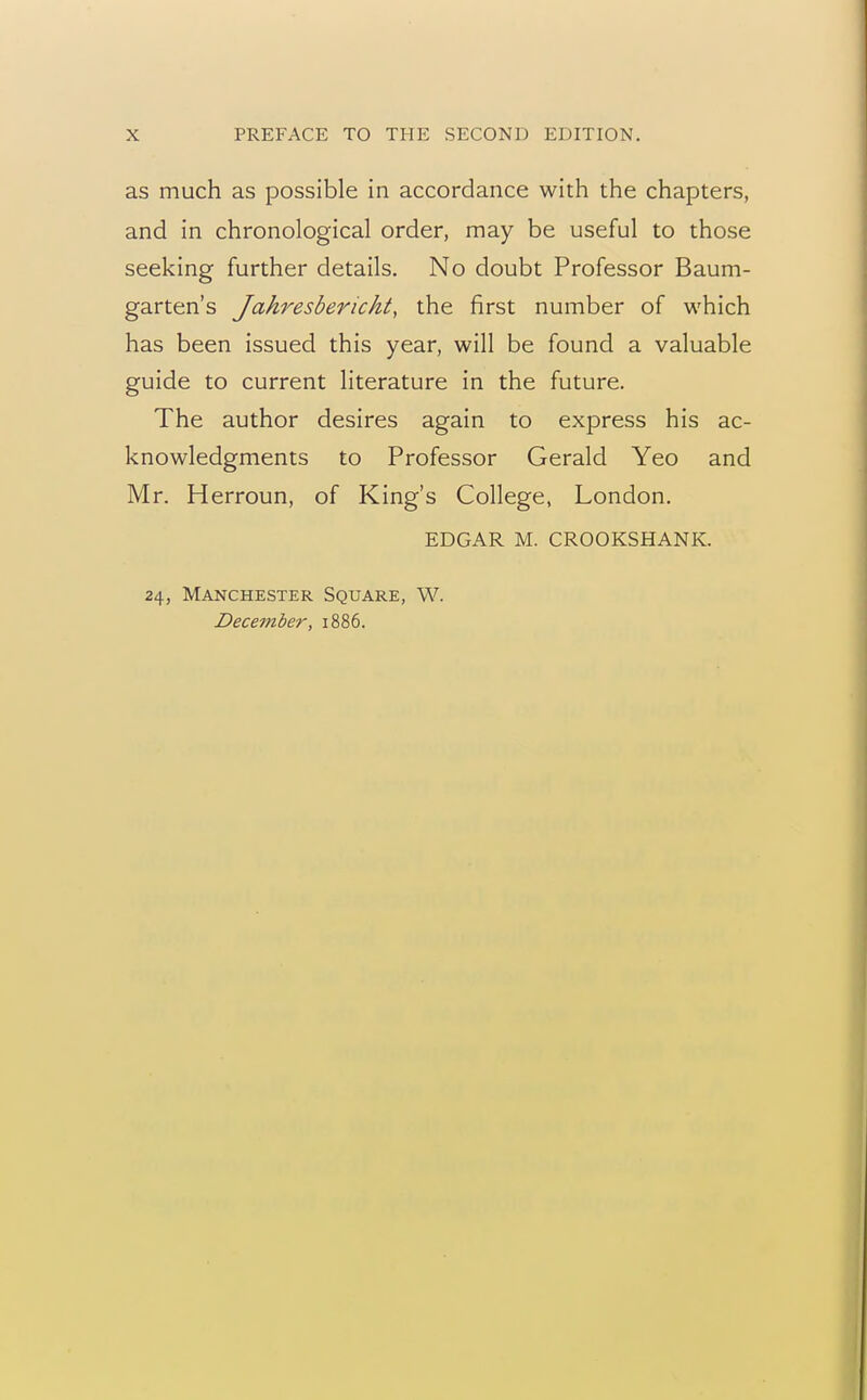 as much as possible in accordance with the chapters, and in chronological order, may be useful to those seeking further details. No doubt Professor Baum- garten's Jahresbericht, the first number of which has been issued this year, will be found a valuable guide to current literature in the future. The author desires again to express his ac- knowledgments to Professor Gerald Yeo and Mr. Herroun, of King's College, London. EDGAR M. CROOKSHANK. 24, Manchester Square, W. December, 1886.