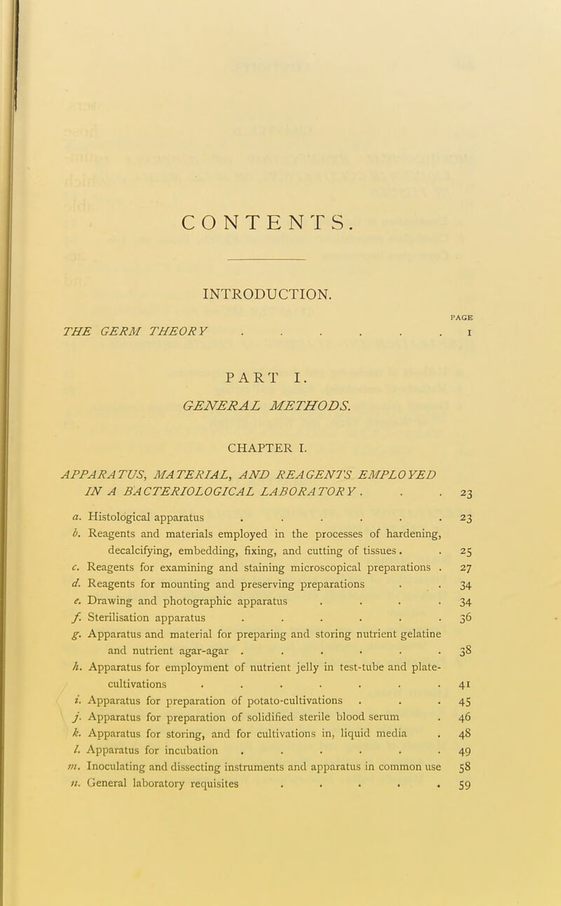 CONTENTS. INTRODUCTION. PAGE THE GERM THEORY I PART I. GENERAL METHODS. CHAPTER I. APPARATUS, MATERIAL, AND REAGENTS EMPLOYED IN A BACTERIOLOGICAL LABORATORY . . . 23 a. Histological apparatus . . . . . -23 b. Reagents and materials employed in the processes of hardening, decalcifying, embedding, fixing, and cutting of tissues. . 25 c. Reagents for examining and staining microscopical preparations . 27 d. Reagents for mounting and preserving preparations . . 34 e. Drawing and photographic apparatus . . . -34 f. Sterilisation apparatus . . . . . • 3^ g. Apparatus and material for preparing and storing nutrient gelatine and nutrient agar-agar . . . . . -38 h. Apparatus for employment of nutrient jelly in test-tube and plate- cultivations . . . . . . -41 i. Apparatus for preparation of potato-cultivations . . -45 j. Apparatus for preparation of solidified sterile blood serum . 46 k. Apparatus for storing, and for cultivations in, liquid media , 48 /. Apparatus for incubation . . . . . -49 7)1. Inoculating and dissecting instruments and apparatus in common use 58 n. General laboratory requisites . . . . '59
