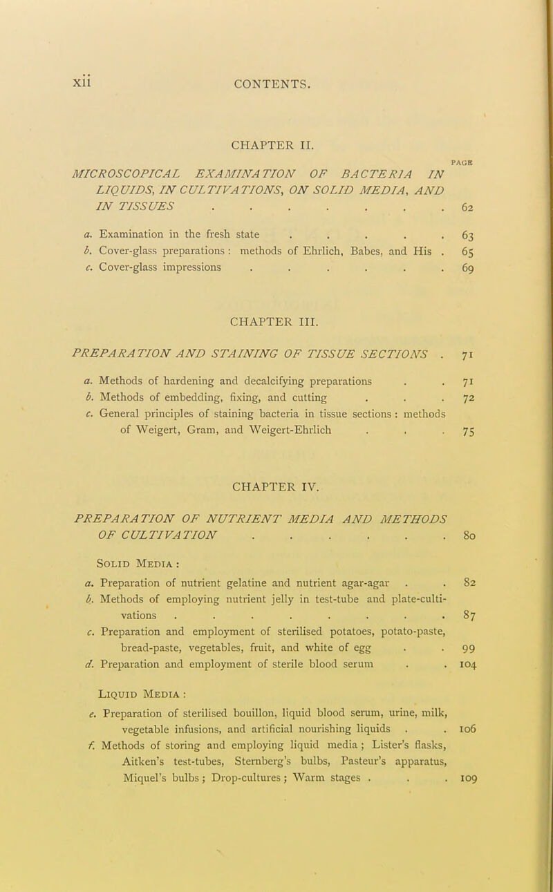 CHAPTER II. PAGB MICROSCOPICAL EXAMINATION OF BACTERIA IN LIQUIDS, IN CULTIVATIONS, ON SOLID MEDIA, AND IN TISSUES 62 a. Examination in the fresh state . , . . -63 b. Cover-glass preparations : methods of Ehrlich, Babes, and His . 65 c. Cover-glass impressions . . . . . .69 CHAPTER III. PREPARATION AND STAINING OF TISSUE SECTIONS . 71 a. Methods of hardening and decalcifying preparations . . 71 6. Methods of embedding, fixing, and cutting . . -72 c. General principles of staining bacteria in tissue sections : methods of Weigert, Gram, and Weigert-Ehrlich . ■ -75 CHAPTER IV. PREPARATION OF NUTRIENT MEDIA AND METHODS OF CULTIVATION 80 Solid Media : a. Preparation of nutrient gelatine and nutrient agar-agar . . 82 b. Methods of employing nutrient jelly in test-tube and plate-culti- vations ........ 87 c. Preparation and employment of sterilised potatoes, potato-paste, bread-paste, vegetables, fruit, and white of egg . . 99 d. Preparation and employment of sterile blood serum . . 104 Liquid Media : e. Preparation of sterilised bouillon, liquid blood serum, urine, milk, vegetable infusions, and artificial nourishing liquids . . 106 f. Methods of storing and employing liquid media ; Lister's flasks, Aitken's test-tubes, Sternberg's bulbs, Pasteur's apparatus, Miquel's bulbs ; Drop-cultures ; Warm stages . . . 109