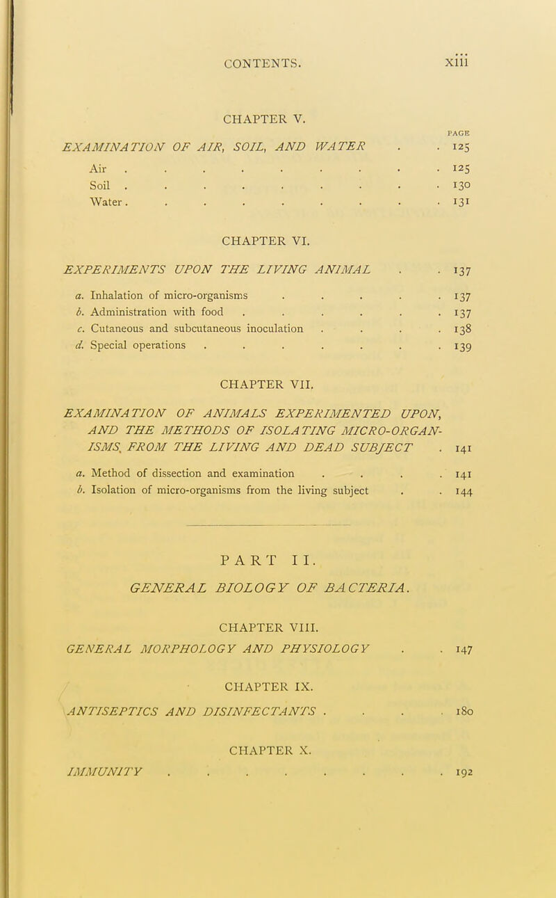 CHAPTER V. PAGE EXAMINATION OF AIR, SOIL, AND WATER . .125 Air . . . . . . . . .125 Soil ......... 130 Water. ........ 131 CHAPTER VI. EXPERIMENTS UPON THE LIVING ANIMAL . . 137 a. Inhalation of micro-organisms . . . . .137 b. Administration with food . . . . . .137 c. Cutaneous and subcutaneous inoculation . . . .138 d. Special operations . . . . . . -139 CHAPTER VII. EXAMINATION OF ANIMALS EXPERIMENTED UPON, AND THE METHODS OF ISOLATING MICRO-ORGAN- ISMS, FROM THE LIVING AND DEAD SUBJECT . 141 a. Method of dissection and examination . . . .141 b. Isolation of micro-organisms from the living subject . . 144 PART II. GENERAL BIOLOGY OF BACTERIA. CHAPTER VIII. GENERAL MORPHOLOGY AND PHYSIOLOGY . . 147 CHAPTER IX. \ANTISEPTICS AND DISINFECTANTS . . . .180 CHAPTER X. IMMUNITY 192