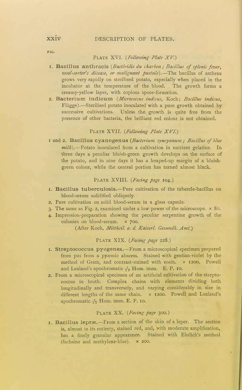 FIG. Plate XVI. {Follaiving Plate XV.) 1. Bacillus anthracis (^BactSridie du charbon; Bacillus of splenic fever, wool-sorter's disease, or malignant pustule).—The bacillus of anthrax grows very rapidly on sterilised potato, especially when placed in the incubator at the temperature of the blood. The growth forms a creamy-yellow layer, with copious spore-formation. 2. Bacterium indicum {Micrococcus indicus, Koch; Bacillus indicus, Fliigge).—Sterilised potato inoculated with a pure growth obtained by successive cultivations. Unless the growth is quite free from the presence of other bacteria, the brilliant red colour is not obtained. Plate XVII. {Followifig Plate XVI.) I and 2. Bacillus cyanogenus {Bacterium syncyaman ; Bacillus of blue milk).—Potato inoculated from a cultivation in nutrient gelatine. In three days a peculiar bluish-green growth develops on the surface of the potato, and in nine days it has a heaped-up margin of a bluish- green colour, while the central portion has turned almost black. Plate XVIII. {P'acing page 104.) 1. Bacillus tuberculosis.—Pure cultivation of the tubercle-bacillus on blood-serum solidified obliquely. 2. Pure cultivation on solid blood-serum in a glass capsule. 3. The same as Fig. 2, examined under a low power of the microscope, x 80. 4. Impression-preparation showing the peculiar serpentine growth of the colonies on blood-serum, x 700. (After Koch, Mittheil. a. d. Kaiserl. Gesundh. Amt.) Plate XIX. {Facing page 228.) 1. Streptococcus pyogenes.—From a microscopical specimen prepared from pus from a pytemic abscess. Stained with gentian-violet by the method of Gram, and contrast-stained vi^ith eosin. x 1200. Powell and Lealand's apochromatic Hom. imm. E. P. 10. 2. From a microscopical specimen of an artificial cultivation of the strepto- coccus in broth. Complex chains with elements dividing both longitudinally and transversely, and varying considerably in size in different lengths of the same chain. x 1200. Powell and Lealand's apochromatic iV Hom. imm. E. P. 10. Plate XX. {Facing page 300.) I. Bacillus leprae.—From a section of the skin of a leper. The section is, almost in its entirety, stained red, and, with moderate amplification, has a finely granular appearance. Stained with Ehrlich's method (fuchsine and methylene-blue). x 200.