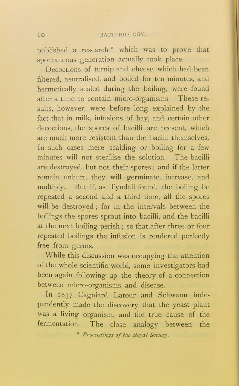 published a research * which was to prove that spontaneous generation actually took place. Decoctions of turnip and cheese which had been filtered, neutralised, and boiled for ten minutes, and hermetically sealed during the boiling, were found after a time to contain micro-organisms. These re- sults, however, were before long explained by the fact that in milk, infusions of hay, and certain other decoctions, the spores of bacilli are present, which are much more resistent than the bacilli themselves. In such cases mere scalding or boiling for a few minutes will not sterilise the solution. The bacilli are destroyed, but not their spores ; and if the latter remain unhurt, they will germinate, increase, and multiply. But if, as Tyndall found, the boiling be repeated a second and a third time, all the spores will be destroyed ; for in the intervals between the boilings the spores sprout into bacilli, and the bacilli at the next boiling perish ; so that after three or four repeated boilings the infusion is rendered perfectly free from germs. While this discussion was occupying the attention of the whole scientific world, some investigators had been again following up the theory of a connection between micro-organisms and disease. In 1837 Cagniard Latour and Schwann inde- pendently made the discovery that the yeast plant was a living organism, and the true cause of the fermentation. The close analogy between the * Proceedings of the Royal Society.