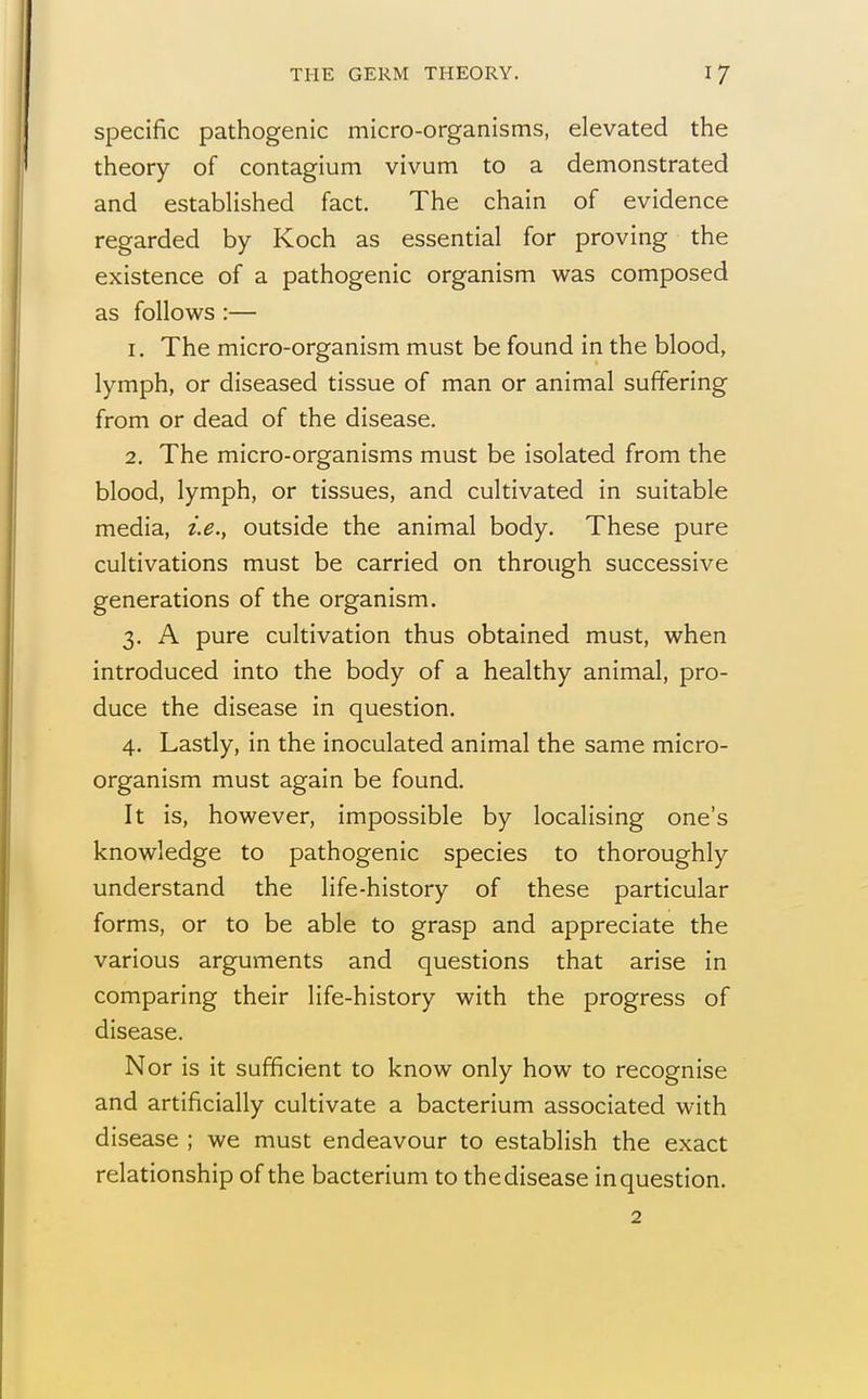 specific pathogenic micro-organisms, elevated the theory of contagium vivum to a demonstrated and established fact. The chain of evidence regarded by Koch as essential for proving the existence of a pathogenic organism was composed as follows :— 1. The micro-organism must be found in the blood, lymph, or diseased tissue of man or animal suffering from or dead of the disease. 2. The micro-organisms must be isolated from the blood, lymph, or tissues, and cultivated in suitable media, i.e., outside the animal body. These pure cultivations must be carried on through successive generations of the organism. 3. A pure cultivation thus obtained must, when introduced into the body of a healthy animal, pro- duce the disease in question. 4. Lastly, in the inoculated animal the same micro- organism must again be found. It is, however, impossible by localising one's knowledge to pathogenic species to thoroughly understand the life-history of these particular forms, or to be able to grasp and appreciate the various arguments and questions that arise in comparing their life-history with the progress of disease. Nor is it sufficient to know only how to recognise and artificially cultivate a bacterium associated with disease ; we must endeavour to establish the exact relationship of the bacterium to the disease in question. 2