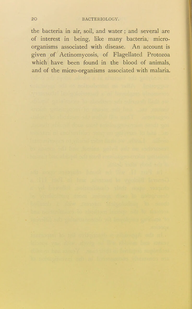 the bacteria in air, soil, and water ; and several are of interest in being, like many bacteria, micro- organisms associated with disease. An account is given of Actinomycosis, of Flagellated Protozoa which have been found in the blood of animals, and of the micro-organisms associated with malaria.