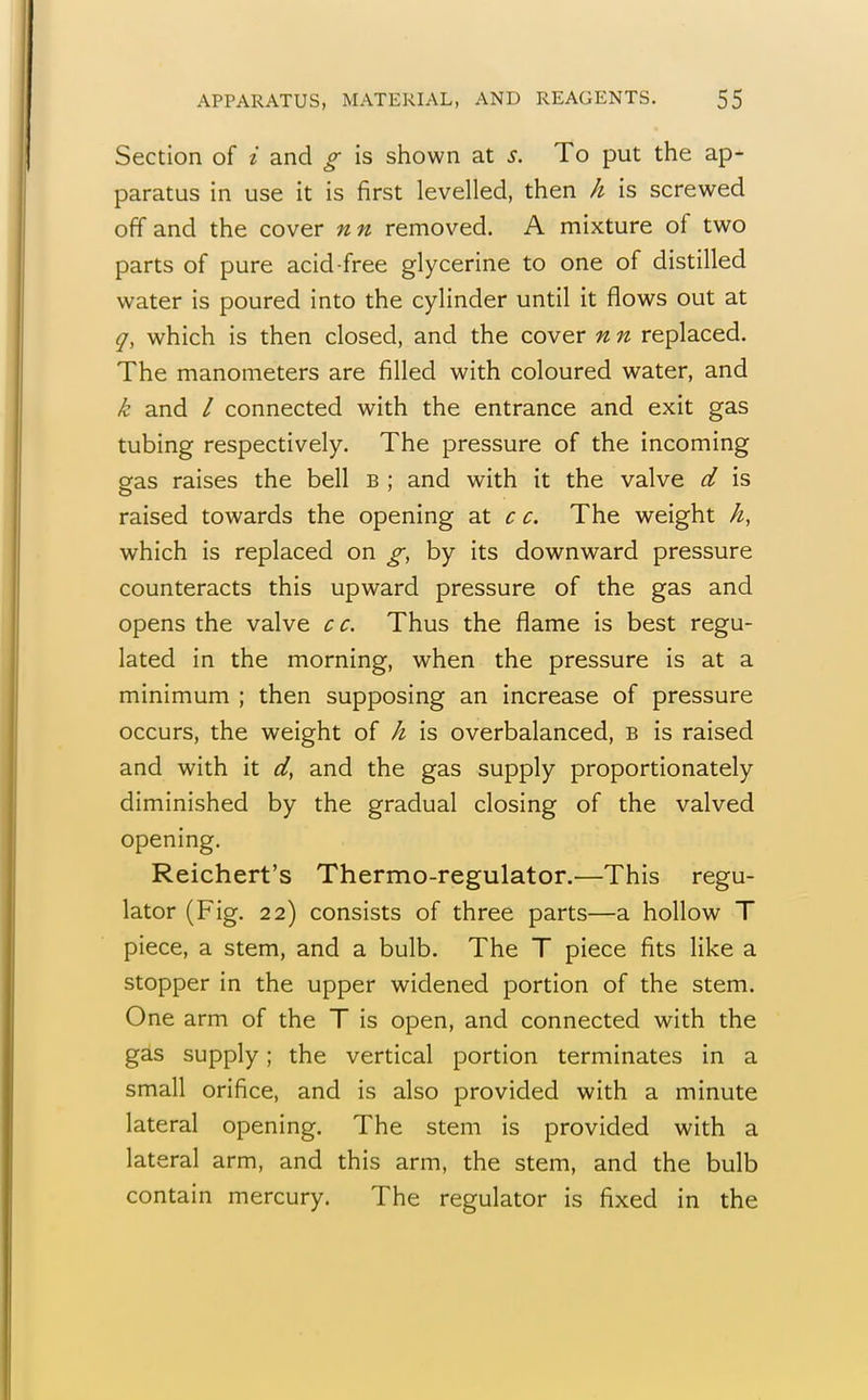 Section of i and g is shown at s. To put the ap- paratus in use it is first levelled, then h is screwed off and the cover nn removed. A mixture of two parts of pure acid-free glycerine to one of distilled water is poured into the cylinder until it flows out at q, which is then closed, and the cover n n replaced. The manometers are filled with coloured water, and k and / connected with the entrance and exit gas tubing respectively. The pressure of the incoming gas raises the bell b ; and with it the valve d is raised towards the opening at c c. The weight h, which is replaced on g, by its downward pressure counteracts this upward pressure of the gas and opens the valve cc. Thus the flame is best regu- lated in the morning, when the pressure is at a minimum ; then supposing an increase of pressure occurs, the weight of h is overbalanced, b is raised and with it d, and the gas supply proportionately diminished by the gradual closing of the valved opening. Reichert's Thermo-regulator.—This regu- lator (Fig. 22) consists of three parts—a hollow T piece, a stem, and a bulb. The T piece fits like a stopper in the upper widened portion of the stem. One arm of the T is open, and connected with the gas supply; the vertical portion terminates in a small orifice, and is also provided with a minute lateral opening. The stem is provided with a lateral arm, and this arm, the stem, and the bulb contain mercury. The regulator is fixed in the