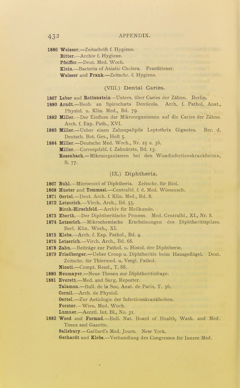 1886 Weisser.—Zeitschrift f. Hygiene. Bitter.—Archiv f. Hygiene. Pfeiflfer.—Deut. Med. Woch. Klein.—Bacteria of Asiatic Cholera. Practitioner. Weisser and Frank.—Zeitschr. f. Hygiene. (VIII.) Dental Caries. 1867 Leber and Bottenstein—Unters. uber Caries der Zahne. Berlin. 1880 Arndt.—Beob. an Spirochseta Denticola. Arcli. f. Pathol. Anat., Physiol, u. Klin. Med., Bd. 79. 1882 Miller.—Der Einfluss der Mikroorganismen auf die Caries der Zahne. Arch. f. Exp. Path., XVI. 1883 Miller.—Ueber einen Zahnspaltpilz Leptothrix Gigantea. Ber. d. Deutsch. Bot. Ges., Heft 5. 1884 Miller.—Deutsche Med. Woch., Nr. 25 u. 36. Miller.—Correspdzbl. f. Zahnarzte, Bd. 13. Bosenbach.—Mikroorganismen bei den Wundinfectionskrankheiten, S. 77. (IX.) Diphtheria. 1867 Buhl.—Micrococci of Diphtheria. Zeitschr. fiir Biol. 1868 Hueter and Tommasi.—Centralbl. f. d. Med. Wissensch. 1871 Oertel.—Deut. Arch. f. Klin. Med., Bd. 8. 1872 Letzerich.—Virch. Arch., Bd. 55. Birch-Hirschfeld.—Archiv fur Heilkunde. 1873 Eberth.—Der Diphtheritische Process. Med. Centralbl., XI., Nr. 8. 1874 Letzericb.—Mikrochemische Erscheinungen des Diphtheritispilzes. Berl. Klin. Woch., XI. 1875 Klebs.—Arch. f. Exp. Pathol., Bd. 4. 1876 Letzerieb.—Virch. Arch., Bd. 68. 1878 Zabn.—Beitrage zur Pathol, u. Histol. der Diphtherie. 1879 Friedberger.—Ueber Croup u. Diphtheritis beim Hausgefliigel. Deut. Zeitschr. fiir Thiermed. u. Vergl. Pathol. Nicati.—Compt. Rend., T. 88. 1880 Neumayer.—Neue Thesen zur Diphtheritisfrage. 1881 Everett.—Med. and Surg. Reporter. Talamon.—Bull, de la Soc. Anat. de Paris, T. 56. Cornil,—Arch, de Physiol. Oertel.—Zur Aetiologie der Infectionskrankheiten. Forster.—Wien. Med. Woch. Ltimner.—Aerztl. Int. Bl., No. 31. 1882 Wood and Formad.—Bull. Nat. Board of Health, Wash, and Med. Times and Gazette. Salisbury.—Gaillard's Med. Journ. New York. Gerbardt and Klebs.—Verhandlung des Congresses fiir Innere Med.