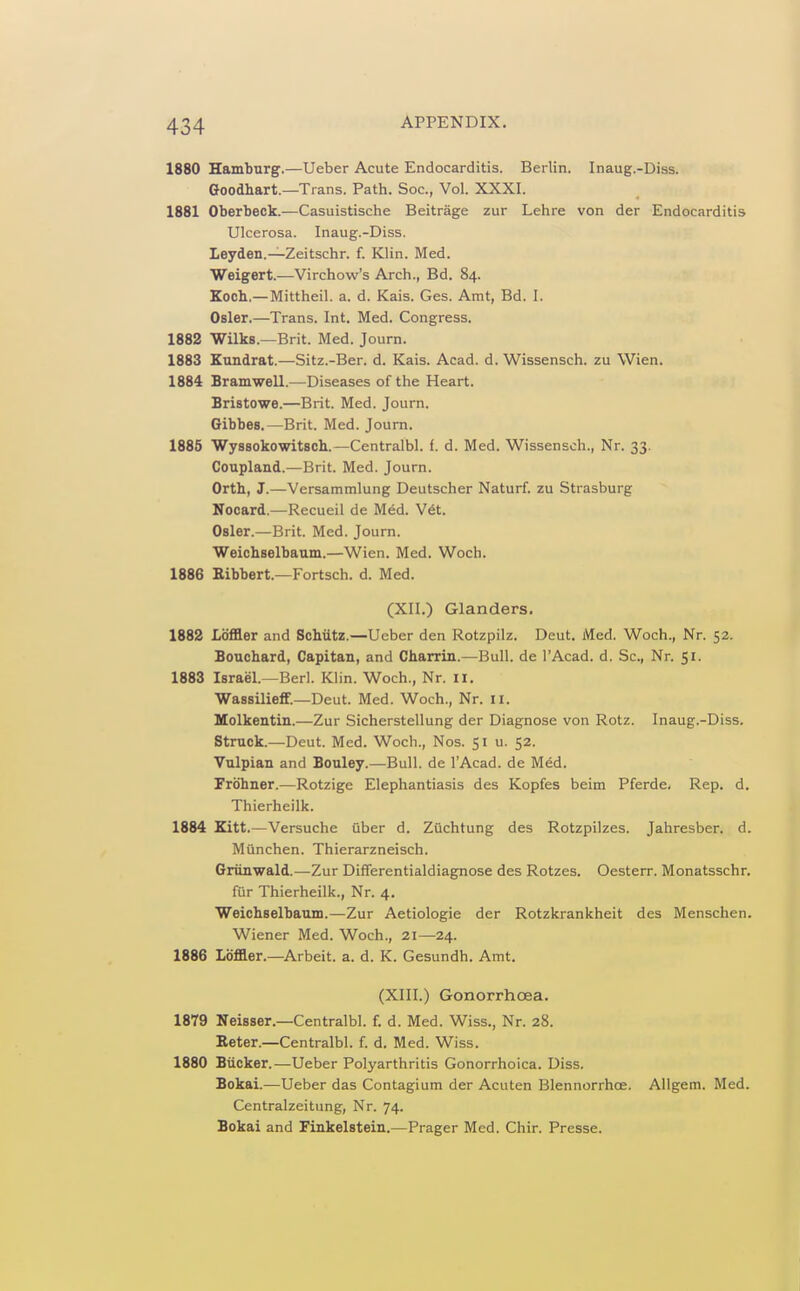 1880 Hamburg.—Ueber Acute Endocarditis. Berlin. Inaug.-Diss. Goodhart.—Trans. Path. Soc, Vol. XXXI. 1881 Oberbeck.—Casuistische Beitrage zur Lehre von der Endocarditis Ulcerosa. Inaug.-Diss. Leyden.—Zeitschr. f. Klin. Med. Weigert.—Virchow's Arch., Bd. 84. Koch.—Mittheil. a. d. Kais. Ges. Amt, Bd. I. Osier.—Trans. Int. Med. Congress. 1882 Wilks.—Brit. Med. Journ. 1883 Kundrat.—Sitz.-Ber. d. Kais. Acad. d. Wissensch. zu Wien. 1884 Bramwell.—Diseases of the Heart. Bristowe.—Brit. Med. Journ. Gibbes.—Brit. Med. Journ. 1885 WyssokowitBch.—Centralbl. f. d. Med. Wissensch., Nr. 33. Coupland.—Brit. Med. Journ. Orth, J.—Versammlung Deutscher Naturf. zu Strasburg Nocard.—Recueil de Med. V6t. Osier.—Brit. Med. Journ. Weichselbaum.—Wien. Med. Woch. 1886 Eibbert.—Fortsch. d. Med. (XII.) Glanders. 1882 Ldffler and Schiitz.—Ueber den Rotzpilz. Deut. Med. Woch., Nr. 52. Bouchard, Capitan, and Charrin.—Bull, de I'Acad. d. Sc., Nr. 51. 1883 Israel.—Berl. Klin. Woch., Nr. II. WassiliefF.—Deut. Med. Woch., Nr. 11. Uolkentin.—Zur Sicherstellung der Diagnose von Rotz. Inaug.-Diss. Struck.—Deut. Med. Woch., Nos. 51 u. 52. Vulpian and Bouley.—Bull, de I'Acad. de Med. Frdhner.—Rotzige Elephantiasis des Kopfes beim Pferde, Rep. d. Thierheilk. 1884 Kitt.—Versuche uber d. Zuchtung des Rotzpilzes. Jahresber. d. Munchen. Thierarzneisch. Giiinwald.—Zur Differentialdiagnose des Rotzes. Oesterr. Monatsschr. fur Thierheilk., Nr. 4. Weichselbaum.—Zur Aetiologie der Rotzkrankheit des Menschen. Wiener Med. Woch., 21—24. 1886 Ldffler.—Arbeit, a. d. K. Gesundh. Amt. (XIII.) Gonorrhoea. 1879 Neisser.—Centralbl. f. d. Med. Wiss., Nr. 28. Reter.—Centralbl. f. d. Med. Wiss. 1880 Biicker.—Ueber Polyarthritis Gonorrhoica. Diss. Bokai.—Ueber das Contagium der Acuten Blennorrhce. Allgem. Med. Centralzeitung, Nr. 74. Bokai and Finkelstein.—Prager Med. Chir. Presse.