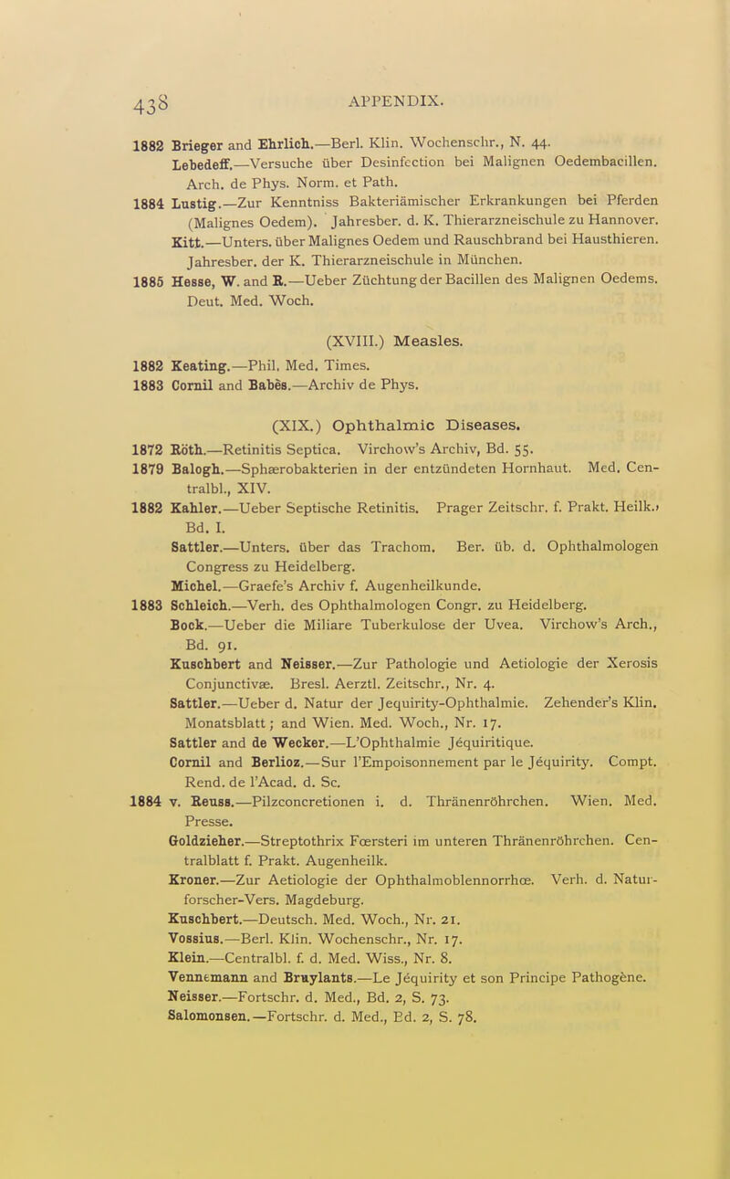 43B 1882 Brieger and Ehrlicli.—Berl. Klin. Wochenschr., N. 44. Lebedeff.—Versuche liber Desinfcction bei Malignen Oedembacillen. Arch, de Phys. Norm, et Path. 1884 Lustig.—Zur Kenntniss Bakteriamischer Erkrankungen bei Pferden (Malignes Oedem). Jahresber. d. K. Thierarzneischule zu Hannover. Kitt.—Unters. iiber Malignes Oedem und Rauschbrand bei Hausthieren. Jahresber. der K. Thierarzneischule in Miinchen. 1886 Hesse, W. and R.—Ueber Zuchtungder Bacillen des Malignen Oedems. Deut. Med. Woch. (XVIII.) Measles. 1882 Keating.—Phil. Med. Times. 1883 Comil and Babes.—Archiv de Phys. (XIX.) Ophthalmic Diseases. 1872 Roth.—Retinitis Septica. Virchow's Archiv, Bd. 55. 1879 Balogh.—Sphserobakterien in der entzilndeten Hornhaut. Med. Cen- tralbl., XIV. 1882 Kahler.—Ueber Septische Retinitis. Prager Zeitschr. f. Prakt. Heilk.i Bd. I. Sattler.—Unters. fiber das Trachom. Ber. ub. d. Ophthalmologen Congress zu Heidelberg. Michel.—Graefe's Archiv f. Augenheilkunde. 1883 Schleich.—Verb, des Ophthalmologen Congr. zu Heidelberg. Bock.—Ueber die Miliare Tuberkulose der Uvea. Virchow's Arch., Bd. 91. Enschbert and Neisser.—Zur Pathologic und Aetiologie der Xerosis Conjunctivse. Bresl. Aerztl. Zeitschr., Nr. 4. Sattler.—Ueber d. Natur der Jequirity-Ophthalmie. Zehender's Klin. Monatsblatt; and Wien. Med. Woch., Nr. 17. Sattler and de Wecker.—L'Ophthalmie Jequiritique. Comil and Berlioz.—Sur I'Empoisonnement par le Jequirity. Compt. Rend, de I'Acad. d. Sc. 1884 V. Reuss.—Pilzconcretionen i. d. ThranenrOhrchen. Wien. Med. Presse. Goldzieher.—Streptothrix Foersteri im unteren ThranenrOhrchen. Cen- tralblatt f. Prakt. Augenheilk. Kroner.—Zur Aetiologie der Ophthalmoblennorrhoe. Verh. d. Natur- forscher-Vers. Magdeburg. Kuschbert.—Deutsch. Med. Woch., Nr. 21. Vossius.—Berl. Klin. Wochenschr., Nr. 17. Klein.—Centralbl. f. d. Med. Wiss., Nr. 8. Venntmann and Bmylants.—Le Jequirity et son Principe Pathogene. Neisser.—Fortschr. d. Med., Bd. 2, S. 73. Salomonsen. —Fortschr. d. Med., Ed. 2, S. 78.