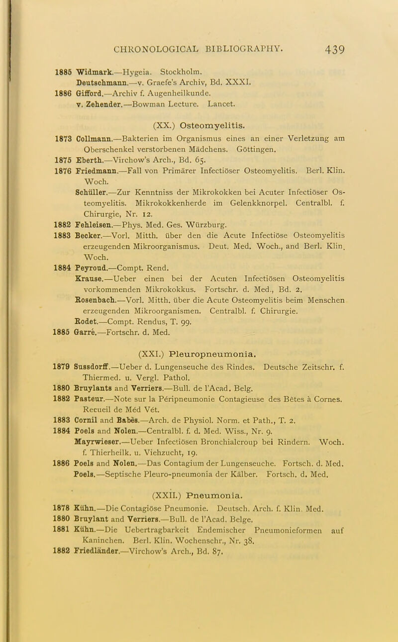 1885 Widmark.—Hygeia. Stockholm. Deutschmann.—v. Graefe's Archiv, Bd. XXXI. 1886 Gilford.—Archiv f. Augenheilkunde. V, Zehender.—Bowman Lecture. Lancet. (XX.) Osteomyelitis. 1873 CoIImann.—Bakterien im Organismus eines an einer Verletzung am Oberschenkel verstorbenen Madchens. Gottingen. 1875 Eberti.—Virchow's Arch., Bd. 65. 1876 Friedmann.—Fall von Primarer InfectiOser Osteomyelitis. Berl. Klin. Woch. Schiiller.—Zur Kenntniss der Mikrokokken bei Acuter Infectioser Os- teomyelitis. Mikrokokkenherde im Gelenkknorpel. Centralbl. f. Chirurgie, Nr. 12. 1882 Fehleisen.—Phys. Med. Ges. Wurzburg. 1883 Becker.—Vorl. Mitth. uber den die Acute InfectiOse Osteomyelitis erzeugenden Mikroorganismus. Deut. Med. Woch., and Berl. Klin. Woch. 1884 Peyroud.—Compt. Rend. Krause.—Ueber einen bei der Acuten InfectiSsen Osteomyelitis vorkommenden Mikrokokkus. Fortschr. d. Med., Bd, 2. Bosenbach.—Vorl. Mitth. iiber die Acute Osteomyelitis beim Menschen erzeugenden Mikroorganismen. Centralbl. f. Chirurgie. Bodet.—Compt. Rendus, T. 99. 1885 Garre.—Fortschr. d. Med. (XXI.) Pleuropneumonia. 1879 Sussdorflf.—Ueber d. Lungenseuche des Rindes. Deutsche Zeitschr. f. Thiermed. u. Vergl. Pathol. 1880 Bruylants and Verriers.—Bull, de I'Acad. Belg. 1882 Pasteur.—Note sur la Peripneumonie Contagieuse des BStes a Comes. Recueil de Med V6t. 1883 Cornil and Babes.—Arch, de Physiol. Norm, et Path., T. 2. 1884 Poels and Nolen.—Centralbl. f. d. Med. Wiss., Nr. 9. Mayrwieser.—Ueber InfectiOsen Bronchialcroup bei Rindern. Woch. f. Thierheilk. u. Viehzucht, 19. 1886 Poels and Nolen,—Das Contagium der Lungenseuche. Fortsch. d. Med. Poels.—Septische Pleuro-pneumonia der Kalber. Fortsch. d. Med. (XXn.) Pneumonia. 1878 EUhn.—Die ContagiOse Pneumonic. Deutsch. Arch. f. Klin. Med. 1880 Bruylant and Verriers.—Bull, dc I'Acad. Beige. 1881 Kiihn.—Die Uebertragbarkeit Endemischer Pneumonieformen auf Kaninchen. Berl. Klin. Wochenschr., Nr. 38. 1882 Friedlander.—Virchow's Arch., Bd. 87.