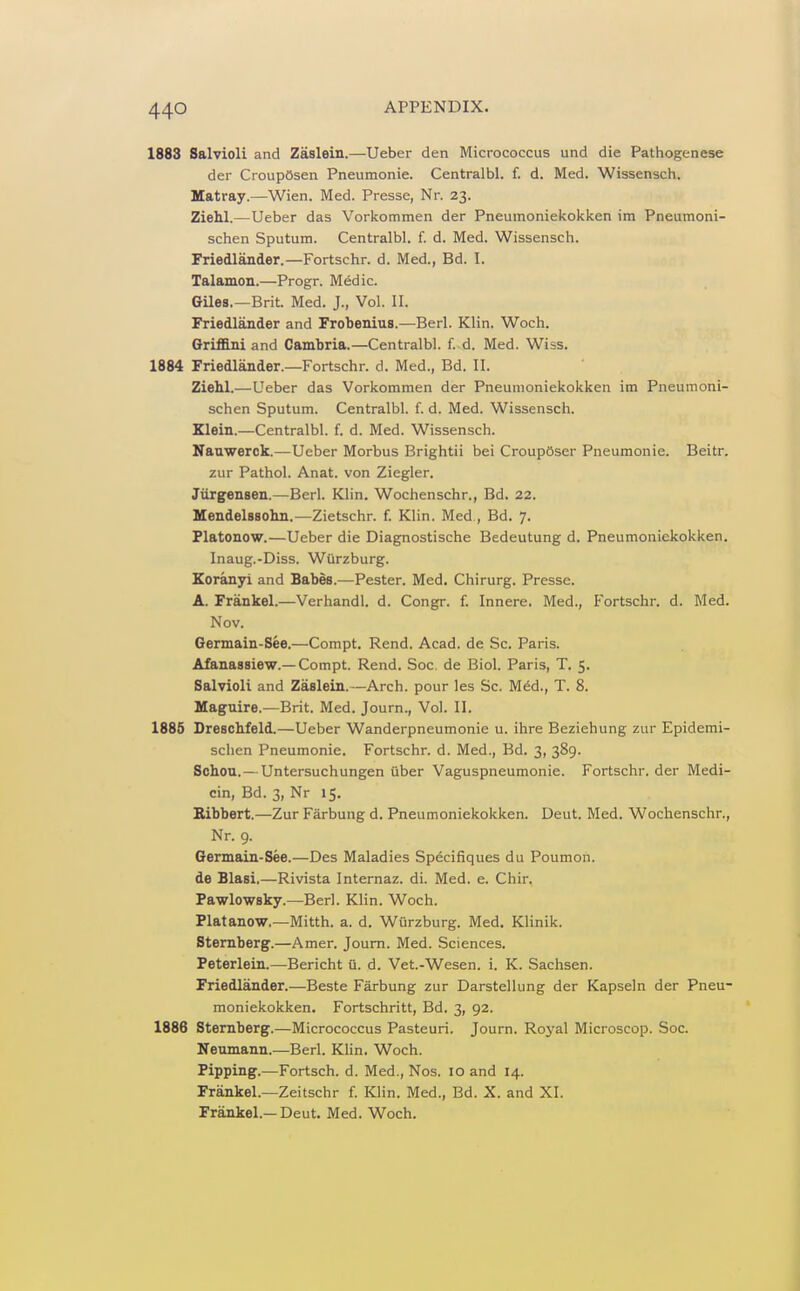 1883 Salvioli and Zaslein.—Ueber den Micrococcus und die Pattiogenese der CroupOsen Pneumonic. Centralbl. f. d. Med. Wissensch. Matray.—Wien. Med. Presse, Nr. 23. Ziehl.—Ueber das Vorkommen der Pneumoniekokken im Pneumoni- schen Sputum. Centralbl. f. d. Med. Wissensch. Friedlander.—Fortschr. d. Med., Bd. I. Talamon.—Progr. Medic. GUes.—Brit. Med. J., Vol. II. Friedlander and Frobenius.—Berl. Klin. Woch. Grifllniand Cambria.—Centralbl. f. d. Med. Wiss. 1884 Friedlander.—Fortschr. d. Med., Bd. II. Ziehl.—Ueber das Vorkommen der Pneumoniekokken im Pneumoni- schen Sputum. Centralbl. f. d. Med. Wissensch. Klein.—Centralbl. f. d. Med. Wissensch. Nauwerck.—Ueber Morbus Brightii bei CroupOser Pneumonic. Beitr. zur Pathol. Anat. von Ziegler. Jiirgensen.—Berl. Klin. Wochenschr., Bd. 22. Mendelssohn.—Zietschr. f. Klin. Med., Bd. 7. Platonow.—Ueber die Diagnostische Bedeutung d. Pneumoniekokken. Inaug.-Diss. WOrzburg. Koranyi and Babes.—Pester. Med. Chirurg. Presse. A. Frankel.—Verhandl. d. Congr. f. Innere. Med., Fortschr. d. Med. Nov. Germain-See.—Compt. Rend. Acad, de Sc. Paris. Afanassiew.—Compt. Rend. Soc, de Biol. Paris, T. 5. Salvioli and Zaslein.—Arch, pour les Sc. Med., T. 8. Maguire.—Brit. Med. Journ., Vol. II. 1885 Dreschfeld.—Ueber Wanderpneumonie u. ihre Beziehung zur Epidemi- sclien Pneumonic. Fortschr. d. Med., Bd. 3, 389. Schou. — Untersuchungen iiber Vaguspneumonie. Fortschr. der Medi- cin, Bd. 3, Nr 15. Bibbert.—Zur Farbung d. Pneumoniekokken. Deut. Med. Wochenschr., Nr. 9. Germain-See.—Des Maladies Specifiques du Poumon. de Blasi.—Rivista Internaz. di. Med. e. Chir. Pawlowsky.—Berl. Klin. Woch. Platanow.—Mitth. a. d. Wiirzburg. Med. Klinik. Sternberg.—Amer. Journ. Med. Sciences. Peterlein.—Bericht a. d. Vet.-Wesen. i. K. Sachsen. Friedlander.—Beste Farbung zur Darstellung der Kapseln der Pneu- moniekokken. Fortschritt, Bd. 3, 92. 1886 Sternberg.—Micrococcus Pasteuri. Journ. Royal Microscop. Soc. Neumann.—Berl. Klin. Woch. Pipping.—Fortsch. d. Med., Nos. 10 and 14. Frankel.—Zeitschr f. Klin. Med., Bd. X. and XI. Frankel.—Deut. Med. Woch.