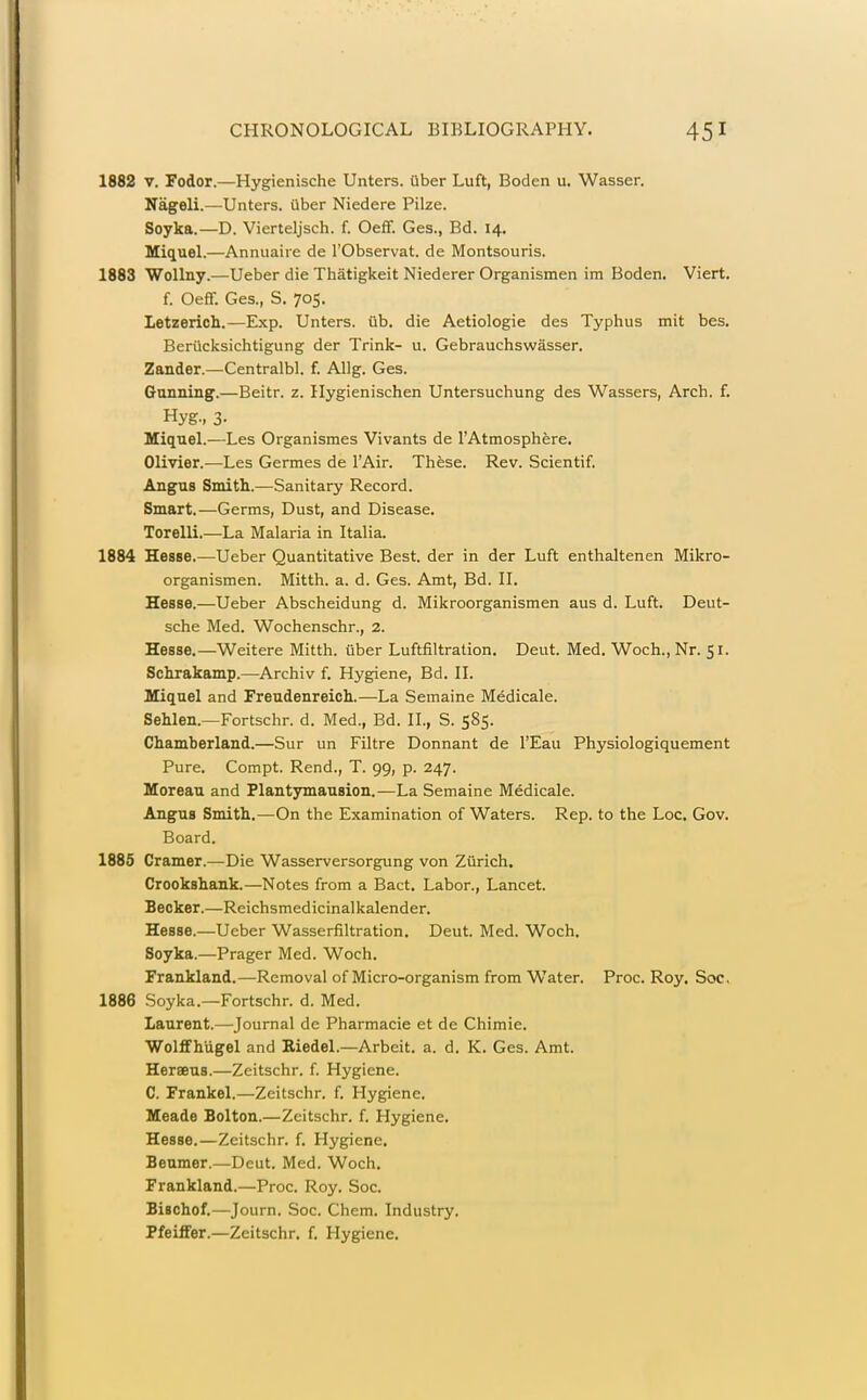 1882 V. Fodor.—Hygienische Unters. Qber Luft, Boden u. Wasser. Nageli.—Unters. uber Niedere Pilze. Soyka.—D. Vierteljsch. f. Oeff. Ges., Ed. 14. Miquel.—Annuaiie de I'Observat. de Montsouris. 1883 Wollny.—Ueber die Thatigkeit Niederer Organismen im Boden. Viert. f. Oeff. Ges., S. 705. Letzerich.—Exp. Unters. iib. die Aetiologie des Typhus mit bes. Beriicksichtigung der Trink- u. Gebrauchswasser. Zander.—Centralbl. f. AUg. Ges. Gunning.—Beitr. z. Ilygienischen Untersuchung des Wassers, Arch. f. Hyg., 3- Miquel.—Las Organismes Vivants de TAtmosphere. Olivier.—Les Germes de I'Air. These. Rev. Scientif. Angus Smith..—Sanitary Record. Smart.—Germs, Dust, and Disease. Torelli.—La Malaria in Italia. 1884 Hesse.—Ueber Quantitative Best, der in der Luft enthaltenen Mikro- organismen. Mitth. a. d. Ges. Amt, Bd. II. Hesse.—Ueber Abscheidung d. Mikroorganismen aus d. Luft. Deut- sche Med. Wochenschr., 2. Hesse.—Weitere Mitth. fiber Luftfiltration. Deut. Med. Woch., Nr. 51. Schrakamp.—Archiv f. Hygiene, Bd. II. Miquel and Freudenreich.—La Semaine Medicale. Sehlen.—Fortschr. d. Med., Bd. II., S. 585. Chamberland.—Sur un Filtre Donnant de I'Eau Physiologiquement Pure. Compt. Rend., T. 99, p. 247. Moreau and Plantymausion.—La Semaine Medicale. Angus Smith.—On the Examination of Waters. Rep. to the Loc. Gov. Board. 1885 Cramer.—Die Wasserversorgung von Zurich. Crookshank.—Notes from a Bact. Labor., Lancet. Becker.—Reichsmedicinalkalender. Hesse.—Ueber Wasserfiltration. Deut. Med. Woch. Soyka.—Prager Med. Woch. Frankland.—Removal of Micro-organism from Water. Proc. Roy. Soc. 1886 Soyka.—Fortschr. d. Med. Laurent.—Journal de Pharmacie et de Chimie. WoliFhugel and Eiedel.—Arbeit, a. d. K. Ges. Amt. Heraeus.—Zcitschr. f. Hygiene. C. Frankel.—Zeitschr. f. Hygiene. Meade Bolton.—Zeitschr. f. Hygiene. Hesse.—Zeitschr. f. Hygiene. Beumer.—Deut. Med. Woch. Frankland.—Proc. Roy. Soc. Bischof.—Journ. Soc. Chem. Industry. Pfeilfer.—Zeitschr. f. Hygiene.