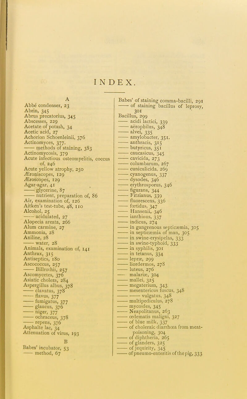 INDEX. A Abbe condenser, 23 Abrin, 345 Abrus precatorius, 345 Abscesses, 229 Acetate of potash, 34 Acetic acid, 27 Achorion Schoenleinii, 376 Actinomyces, 377. methods of staining, 383 Actinomycosis, 379 Acute infectious osteomyelitis, coccus of, 246 Acute yellow atrophy, 250 ^roniscopes, 129 iEroscopes, 129 Agar-agar, 41 glycerine, 87 —— nutrient, preparation of, 86 Air, examination of, 126 Aitken's test-tube, 48, 110 Alcohol, 25 acidulated, 27 Alopecia areata, 266 Alum carmine, 27 Ammonia, 28 Aniline, 28 water, 28 Animals, examination of, 141 Anthrax, 315 Antiseptics, 180 Ascococcus, 257 Billroihii, 257 Ascomycetes, 376 Asiatic cholera, 284 Aspergillus albus, 378 clavatus, 378 flavus, 377 fumigatus, 377 glaucus, 376 niger, 377 ochraceus, 378 repens, 376 Asphalte lac, 34 Attenuation of virus, 193 B Babes' incubator, 53 method, 67 Babes' of staining comma-bacilli, 291 of staining bacillus of leprosy, 301 Bacillus, 299 acidi lactici, 339 aerophilus, 348 alvei, 335 amylobacter, 351. anthracis, 315 butyricus, 351 caucasicus, 345 cavicida, 273 columbarum, 267 cuniculicida, 269 cyanogenus, 337 dysodes, 346 erythrosporus, 346 figurans, 344 Fitzianus, 339 fluorescens, 336 foetidus. 347 Hansenii, 346 ianthinus, 337 indicus, 274 in gangrenous septicsemia, 305 in septicajmia of man, 305 in swine-erysipelas, 333 in swine-typhoid, 333 in syphilis, 301 in tetanus, 334 lepra;, 299 liordermos, 278 luteus, 276 — malarioe, 304 mallei, 325 megaterium, 343 mesentericus fuscus, 348 vulgalus, 348 multipediculus, 278 — mycoides, 345 • Neapolitanus, 263 oedematis maligni, 327 of blue milk, 337 of clioleraic diarrhoea from meat- poisoning, 304 of diphtheria, 265 of glanders, 325 of jequirity, 345 of pneumo-enteritis of the pig, 333