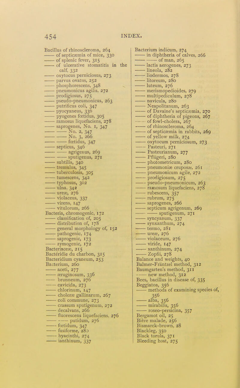 Bacillus of rhinoscleroma, 264 of septicosmia of mice, 330 of splenic fever, 315 of ulcerative stomatitis in the calf. 332 oxytocus pemiciosus, 273 parvus ovatiis, 252 phosphorescens, 348 pneumonicus agilis. 272 prodigiosus, 275 pseudo-pneumonicus, 263 putrificus coli, 347 pyocyaneus, 336 pyogenes fcetidus, 305 ramosus liquefaciens, 278 saprogenes, No. I, 347 No. 2, 347 No. 3, 266 foetidus, 347 septicus, 346 agrigenus, 269 sputigenus, 271 subtilis, 340 tremulus, 345 tuberculosis, 305 tumescens, 342 typhosus, 302 lUna. 342 urea;, 276 ■ violaceus, 337 virens, 147 vitulorum, 266 Bacteria, chromogenic, 172 classification of, 205 distribution of, 178 general morphology of, 152 pathogenic, 174 saprogenic, 173 zymogenic, 172 Bacteriacete, 215 Bacteridie du charbon, 315 Bacteridium cyaneum, 253 Bacterium, 260 aceti, 277 seruginosum, 336 brunneum, 276 cavicida, 273 chlorinum, 147 ' cholerse gallinarum, 267 coli commune, 273 crassum sputigenum, 272 decalvans, 266 fluorescens liquefaciens. 276 putidum, 276 fcetidum, 347 fusiforme, 280 hyacinthi, 274 ianthinum, 337 Bacterium indicum, 274 in diphtheria of calves, 266 of man, 265 lactis aerogenes, 273 lineola, 282 liodermos, 278 litoreum, 280 luteum, 276 merismopedioides, 279 multipediculum, 278 navicula, 280 Neapolitanum, 263 of Davaine's septicemia, 270 of diphtheria of pigeons, 267 of fowl-cholera, 267 of rhinoscleroma, 264 of septicsemia in rabbits, 269 of yellow milk, 274 oxytocum pernicidsum, 273 Pasteuri, 271 Pasteurianum, 277 Pfliigeri, 280 photometricum, 280 pneumoniae cruposa;, 261 pneumonicum agile, 272 prodigiosum, 275 pseudo-pneumonicum, 263 ramosum liquefaciens, 278 rubescens, 357 rubnim, 275 saprogenes, 266 septicum agrigenuni, 269 sputigenum, 271 syncyanum, 337 synxanthum, 274 termo, 281 urea;, 276 violaceum, 276 viride, 147 —I— xanthinum, 274 Zopfii, 278 Balance and weights, 40 Balmer-Frantzel method, 312 Baumgarten's method, 311 new method, 312 Bees, bacillus in disease of, 335 Beggiatoa, 356 methods of examining species of, 356 alba, 356 mirabilis, 356 roseo-persicina, 357 Bergamot oil, 25 Biere malade, 256 Bismarck-brown, 28 Blackleg, 350 Black torula, 371 Bleeding host, 275