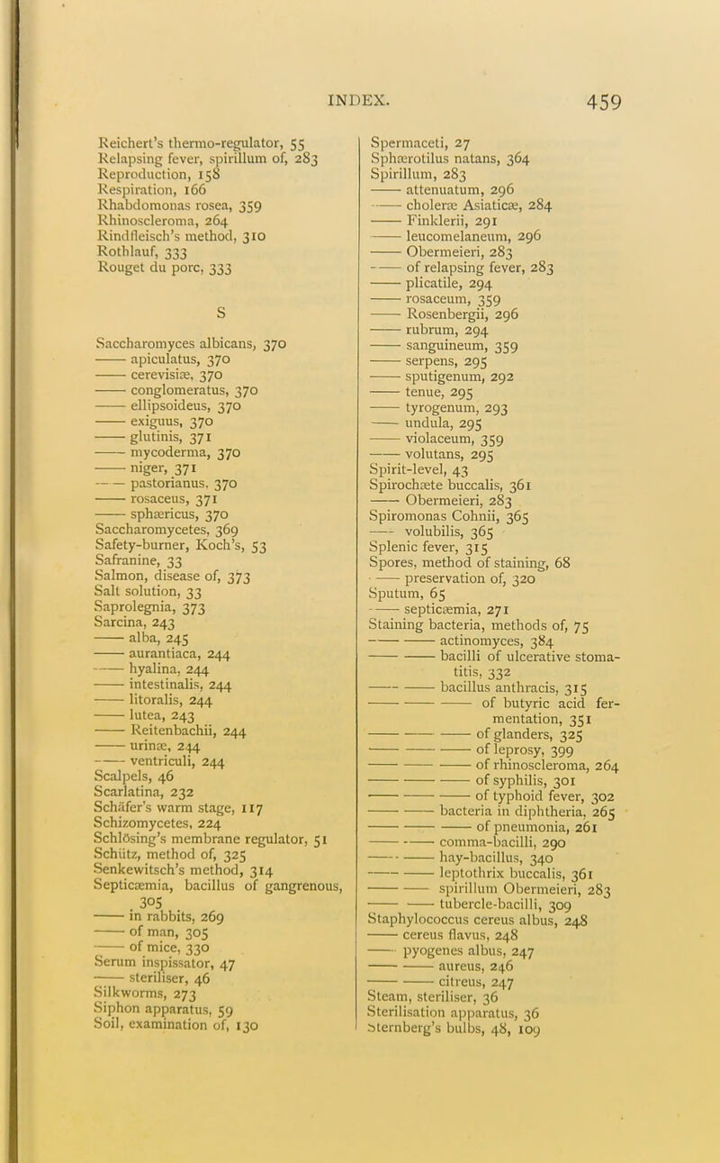 Reichert's thermo-regulator, 55 Relapsing fever, spirillum of, 283 Reproduction, 158 Respiration, 166 Rhabdomonas rosea, 359 Rhinoscleroma, 264 Rindfleisch's method, 310 Rothlauf, 333 Rouget du pore, 333 S Saccharomyces albicans, 370 apiculatus, 370 cerevisite, 370 conglomeratus, 370 ellipsoideus, 370 exiguus, 370 glutinis, 371 mycoderma, 370 niger, 371 pastorianus. 370 rosaceus, 371 sphaericus, 370 Saccharomycetes, 369 Safety-burner, Koch's, 53 Safranine, 33 Salmon, disease of, 373 Salt solution, 33 Saprolegnia, 373 Sarcina, 243 alba, 245 aurantiaca, 244 hyalina, 244 intestinalis, 244 litoralis, 244 lutea, 243 Reitenbachii, 244 urinx, 244 ventriculi, 244 Scalpels, 46 Scarlatina, 232 Schafer's warm stage, 117 Schizomycetes, 224 SchlOsing's membrane regulator, 51 Schiitz, method of, 325 Senkewitsch's method, 314 Septicaemia, bacillus of gangrenous, . 305 in rabbits, 269 of man, 305 of mice, 330 Serum inspissator, 47 steriliser, 46 Silkworms, 273 Siphon apparatus, 59 Soil, examination of, 130 Spermaceti, 27 Sphxrotilus natans, 364 Spirillum, 283 attenuatum, 296 choleras Asiaticse, 284 Finklerii, 291 leucomelaneum, 296 Obermeieri, 283 of relapsing fever, 283 plicatile, 294 rosaceum, 359 Rosenbergii, 296 rubrum, 294 sanguineum, 359 serpens, 295 sputigenum, 292 tenue, 295 tyrogenum, 293 undula, 295 violaceum, 359 volutans, 295 Spirit-level, 43 Spirochete buccalis, 361 Obermeieri, 283 Spiromonas Cohnii, 365 volubilis, 365 Splenic fever, 315 Spores, method of staining, 68 preservation of, 320 Sputum, 65 septicasmia, 271 Staining bacteria, methods of, 75 actinomyces, 384 bacilli of ulcerative stoma- titis, 332 bacillus anthracis, 315 of butyric acid fer- mentation, 351 • of glanders, 325 of leprosy, 399 of rhinoscleroma, 264 of syphilis, 301 of typhoid fever, 302 bacteria in diphtheria, 265 of pneumonia, 261 comma-bacilli, 290 hay-bacillus, 340 leptothrix buccalis, 361 spirillum Obermeieri, 283 tubercle-bacilli, 309 Staphylococcus cereus albus, 24S cereus flavus, 248 pyogenes albus, 247 aureus, 246 citreus, 247 Steam, steriliser, 36 Sterilisation apparatus, 36 Sternberg's bulbs, 48, 109