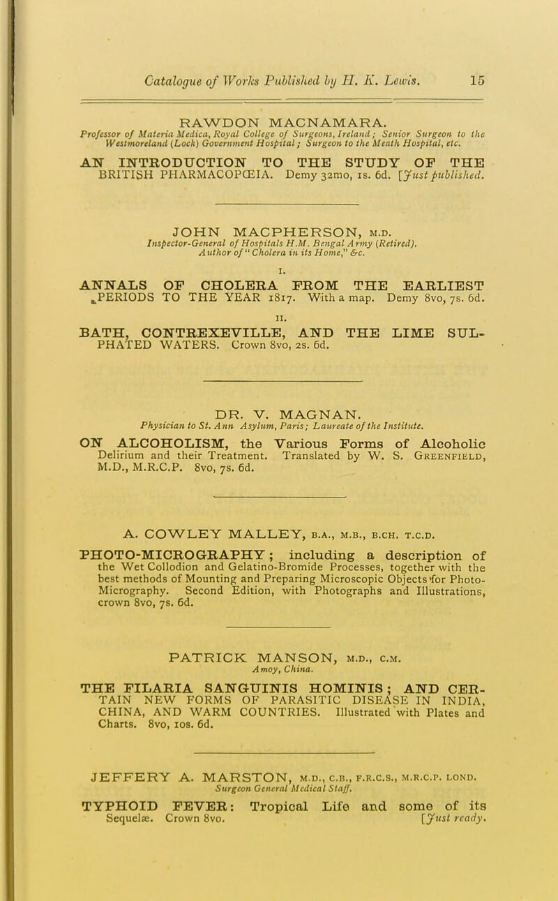 RAWDON MACNAMARA. Professor of Materia Medica, Royal College of Surgeons, Ireland; Senior Surgeon to the Westmoreland (Lock) Government Hospital; Surgeon to the Meath Hospital, etc. ATS INTRODUCTION TO THE STUDY OP THE BRITISH PHARMACOPCEIA. Demy 32mo, is. 6d. [Justpublished. JOHN MACPHERSON, m.d. Inspector-General of Hospitals H.M. Bengal Army (Retired). Author of Cholera in its Home, &c. ANNALS OF CHOLERA FROM THE EARLIEST ^PERIODS TO THE YEAR 1817. With a map. Demy 8vo, 7s. 6d. n. BATH, CONTREXEVILLE, AND THE LIME SUL- PHATED WATERS. Crown 8vo, 2S. 6d. DR. V. MAGNAN. Physician to St. Ann Asylum, Paris; Laureate of the Institute. ON ALCOHOLISM, the Various Forms of Alcoholic Delirium and their Treatment. Translated by W. S. Greenfield, M.D., M.R.C.P. 8vo, 7s. 6d. A. COWLEY MALLEY, b.a., m.b., b.ch. t.c.d. PHOTO-MICROGRAPHY; including a description of the Wet Collodion and Gelatino-Bromide Processes, together with the best methods of Mounting and Preparing Microscopic Objects for Photo- Micrography. Second Edition, with Photographs and Illustrations, crown 8vo, 7s. 6d. PATRICK MANSON, m.d., cm. Amoy, China. THE FILARIA SANGUINIS HOMINIS ; AND CER- TAIN NEW FORMS OF PARASITIC DISEASE IN INDIA, CHINA, AND WARM COUNTRIES. Illustrated with Plates and Charts. 8vo, los. 6d. JEFFERY A. MARSTON, m.d., c.n., f.r.c.s., m.r.c.p. lond. Surgeon General Medical Staff. TYPHOID FEVER: Tropical Life and some of its Sequelas. Crown 8vo. [^I'sl ready.