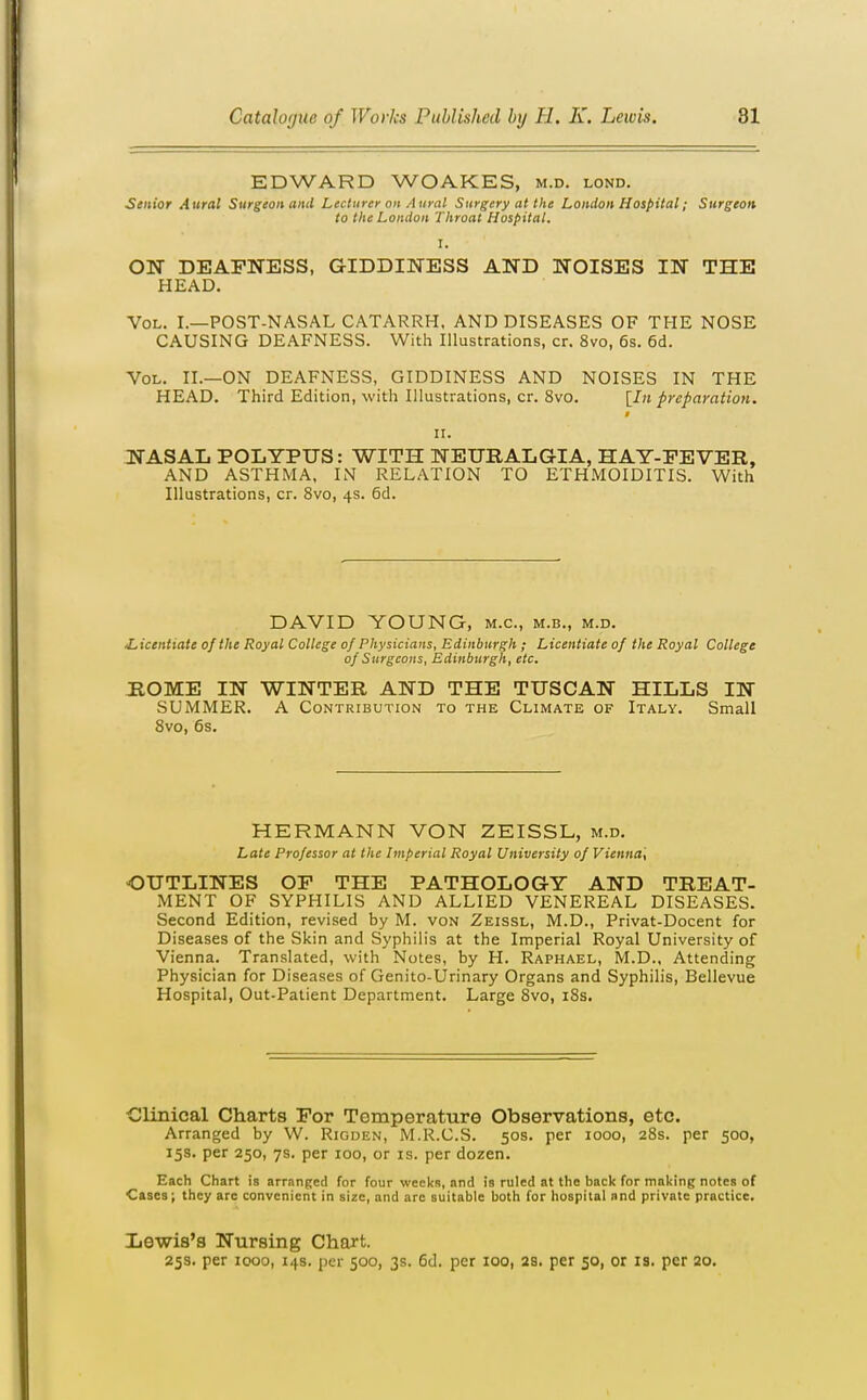 EDWARD WOAKES, m.d. lond. Senior Aural Surgeon and Lecturer on Aural Surgery at the London Hospital; Surgeon to the London Throat Hospital. I. ON DEAFNESS, GIDDINESS AND NOISES IN THE HEAD. Vol. I.—POST-NASAL CATARRH, AND DISEASES OF THE NOSE CAUSING DEAFNESS. With Illustrations, cr. 8vo, 6s. 6d. Vol. II.—on DEAFNESS, GIDDINESS AND NOISES IN THE HEAD. Third Edition, with Illustrations, cr. 8vo. [In preparation. II. NASAL POLYPUS: WITH NEURALGIA, HAY-FEVER, AND ASTHMA, IN RELATION TO ETH.MOIDITIS. With Illustrations, cr. 8vo, 4s. 6d. DAVID YOUNG, m.c, m.b., m.d. /Licentiate of the Royal College of Physicians, Edinburgh ; Licentiate of the Royal College of Surgeons, Edinburgh, etc. ROME IN WINTER AND THE TUSCAN HILLS IN SUMMER. A Contribution to the Climate of Italy. Small 8vo, 6s. HERMANN VON ZEISSL, m.d. Late Professor at the Imperial Royal University of Vienna', OUTLINES OF THE PATHOLOGY AND TREAT- MENT OF SYPHILIS AND ALLIED VENEREAL DISEASES. Second Edition, revised by M. von Zeissl, M.D., Privat-Docent for Diseases of the Skin and Syphilis at the Imperial Royal University of Vienna. Translated, with Notes, by H. Raphael, M.D., Attending Physician for Diseases of Genito-Urinary Organs and Syphilis, Bellevue Hospital, Out-Patient Department. Large 8vo, i8s. Clmical Charts For Temperature Observations, etc. Arranged by W. Riouen, M.R.C.S. 50s. per 1000, 28s. per 500, 15s. per 250, 7s. per 100, or is. per dozen. Each Chart is arranged for four weeks, and is ruled at the back for making notes of Cases; they arc convenient in size, and are suitable both for hospital and private practice. Lewis's Nursing Chart. 25s. per 1000, 14s. per 500, 3s. 6d. per 100, 3S. per 50, or is. per 20.