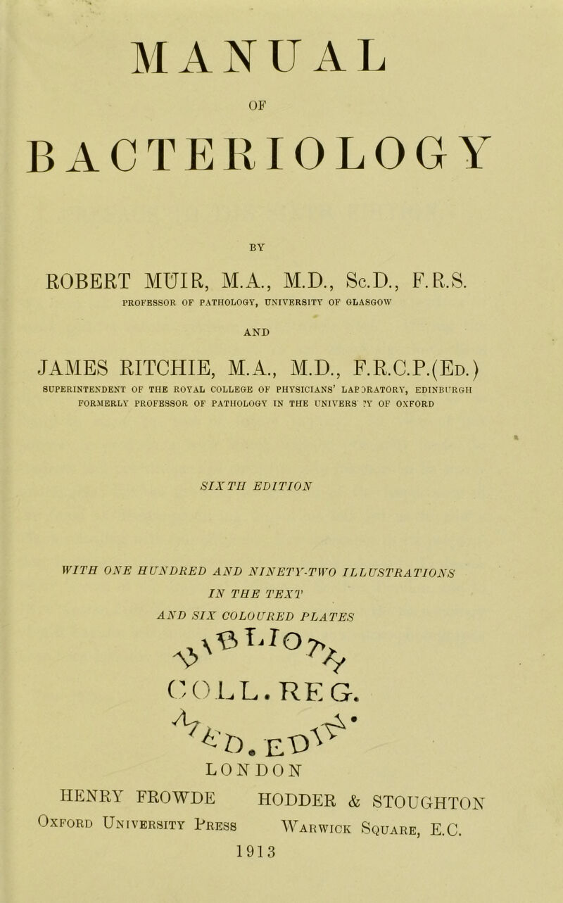 MANUAL OF BACTERIOLOGY BY ROBERT MUIR, M.A., M.D., Sc.D., F.R.S. PROFESSOR OF PATHOLOGY, UNIVERSITY OF GLASGOW AND JAMES RITCHIE, M.A., M.D., F.R.C.P.(Ed.) SUPERINTENDENT OF THE ROYAL COLLEGE OF PHYSICIANS’ LABORATORY, EDINBURGH FORMERLY PROFESSOR OF PATHOLOGY IN THE UNIVERS FY OF OXFORD SIXTH EDITION WITH ONE HUNDRED AND NINETY-TWO ILLUSTRATIONS IN THE TEXT AND SIX COLOURED PLATES COLL. REG. LONDON HENRY FROWDE HODDER & STOUGHTON Oxford University Press Warwick Square, E.C. 1913
