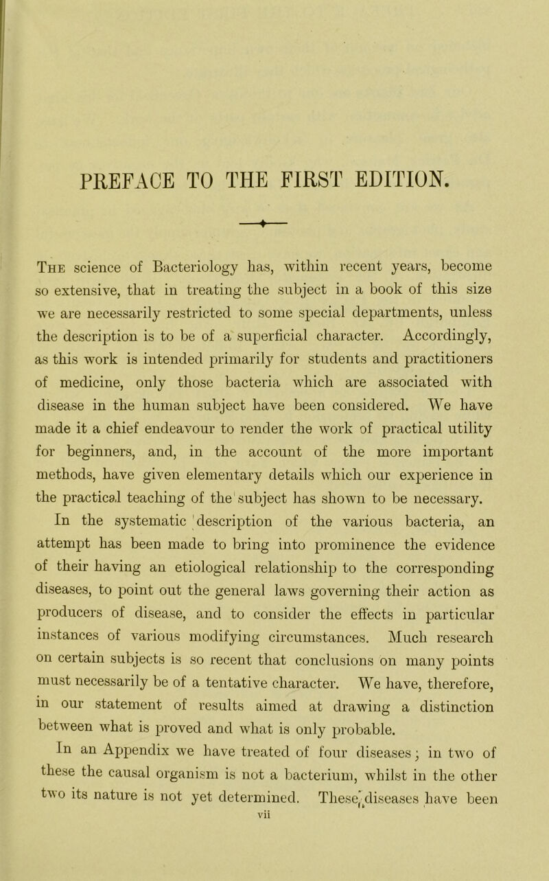 ♦ The science of Bacteriology lias, within recent years, become so extensive, that in treating the subject in a book of this size we are necessarily restricted to some special departments, unless the description is to be of a superficial character. Accordingly, as this work is intended primarily for students and practitioners of medicine, only those bacteria which are associated with disease in the human subject have been considered. We have made it a chief endeavour to render the work of practical utility for beginners, and, in the account of the more important methods, have given elementary details which our experience in the practical teaching of the subject has shown to be necessary. In the systematic description of the various bacteria, an attempt has been made to bring into prominence the evidence of their having an etiological relationship to the corresponding diseases, to point out the general laws governing their action as producers of disease, and to consider the effects in particular instances of various modifying circumstances. Much research on certain subjects is so recent that conclusions on many points must necessarily be of a tentative character. We have, therefore, in our statement of results aimed at drawing a distinction between what is proved and what is only probable. In an Appendix we have treated of four diseases; in two of these the causal organism is not a bacterium, whilst in the other tvo its nature is not yet determined. These’diseases have been I it i