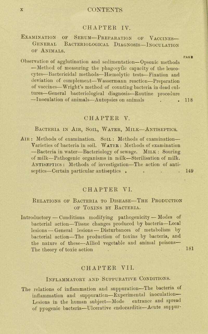 CHAPTER IV. Examination of Serum-—Preparation of Vaccines— General Bacteriological Diagnosis—Inoculation of Animals. PAG* Observation of agglutination and sedimentation—Opsonic methods —Method of measuring the phagocytic capacity of the leuco- cytes—Bactericidal methods—Hemolytic tests—Fixation and deviation of complement—Wassermann reaction—Preparation of vaccines—Wright’s method of counting bacteria in dead cul- tures— General bacteriological diagnosis—Routine procedure —Inoculation of animals—Autopsies on animals . .118 CHAPTER V. Bacteria in Air, Soil, Water, Milk—Antiseptics. Air : Methods of examination. Soil : Methods of examination— Varieties of bacteria in soil. Water : Methods of examination —Bacteria in water—Bacteriology of sewage. Milk : Souring of milk—Pathogenic organisms in milk—Sterilisation of milk. Antiseptics : Methods of investigation—The action of anti- septics—Certain particular antiseptics .... 149 CHAPTER VI. Relations of Bacteria to Disease—The Production of Toxins by Bacteria. Introductory — Conditions modifying pathogenicity — Modes of bacterial action—Tissue changes produced by bacteria—Local lesions — General lesions—Disturbances of metabolism by bacterial action—The production of toxins by bacteria, and the nature of these—Allied vegetable and animal poisons— The theory of toxic action . • CHAPTER VII. Inflammatory and Suppurative Conditions. The relations of inflammation and suppuration—The bacteria ol inflammation and suppuration—Experimental inoculation Lesions in the human subject—Mode entrance and spread of pyogenic bacteria—Ulcerative endocarditis—Acute suppui-