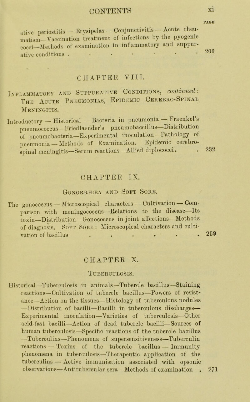 PAGE ative periostitis - Erysipelas — Conjunctivitis — Acute rheu- matism—Vaccination treatment of infections by the pyogenic cocci—Methods of examination in inflammatory and suppur- ative conditions . CHAPTER VIII. Inflammatory and Suppurative Conditions, continued: The Acute Pneumonias, Epidemic Cerebro-Spinal Meningitis. Introductory — Historical — Bacteria in pneumonia — Fraenkel’s pneumococcus—Friedlaen'der s pneumobaccillus Disti ibution of pneumobacteria—Experimental inoculation 1 atliology of pneumonia — Methods of Examination. Epidemic ceiebio- spinal meningitis—Serum reactions—Allied diplococci. CHAPTER IX. Gonorrhoea and Soft Sore. The gonococcus — Microscopical characters— Cultivation — Com- parison with meningococcus—Relations to the disease—Its toxin—Distribution—Gonococcus in joint affections—Methods of diagnosis. Soft Sore : Microscopical characters and culti- vation of bacillus ...... CHAPTER X. Tuberculosis. Historical—-Tuberculosis in animals—Tubercle bacillus—Staining reactions—Cultivation of tubercle bacillus—Powers of resist- ance—Action on the tissues—Histology of tuberculous nodules —Distribution of bacilli—Bacilli in tuberculous discharges— Experimental inoculation—Varieties of tuberculosis—Other acid-fast bacilli—Action of dead tubercle bacilli—Sources of human tuberculosis—Specific reactions of the tubercle bacillus —Tuberculins—Phenomena of supersensitiveness—Tuberculin reactions — Toxins of the tubercle bacillus — Immunity phenomena in tuberculosis—Therapeutic application of the tuberculins — Active immunisation associated with opsonic observations—Antitubercular sera—Methods of examination . 271