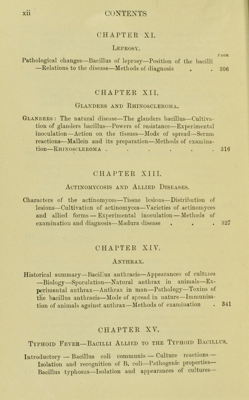 CHAPTER XI. Leprosy. PAGE Pathological changes—Bacillus of leprosy—Position of the bacilli —Relations to the disease—Methods of diagnosis . . 306 CHAPTER XII. Glanders and Rhinoscleroma. Glanders: The natural disease—The glanders bacillus—Cultiva- tion of glanders bacillus—Powers of resistance—Experimental inoculation—Action on the tissues—Mode of spread—Serum reactions—Mallein and its preparation—Methods of examina- tion—Rhinoscleroma . . . . . .316 CHAPTER XIII. Actinomycosis and Allied Diseases. Characters of the actinomyces—Tissue lesions—Distribution of lesions—Cultivation of actinomyces—Varieties of actinomyces and allied forms — Experimental inoculation — Methods of examination and diagnosis—Madura disease . . . 327 CHAPTER XIV. Anthrax. Historical summary—Bacillus anthracis—Appearances of cultures —Biology—Sporulation—Natural anthrax in animals—Ex- perimental anthrax—Anthrax in man—Pathology—Toxins ot the bacillus anthracis—Mode of spread in nature—Immunisa- tion of animals against anthrax—Methods ot examination CHAPTER XV. Typhoid Fever—Bacilli Allied to the Typhoid Bacillus. Introductory — Bacillus coli communis — Culture reactions Isolation and recognition of B. coli—Pathogenic properties Bacillus typhosus—Isolation and appearances of cultures—