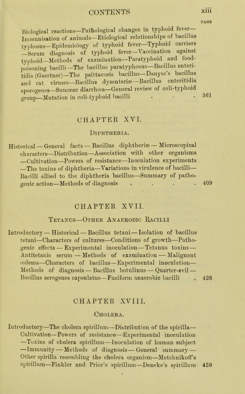 PAGE Biological reactions—Pathological changes in typhoid fever- immunisation of animals—Etiological relationships of bacillus typhosus—Epidemiology of typhoid lever Typhoid carriers Serum diagnosis of typhoid fever Vaccination against typhoid—Methods of examination—Paratyphoid and food- poisoning bacilli—The bacillus paratyphosus—Bacillus enteri- tidis (Gaertner)—The psittacosis bacillus—Danysz’s bacillus and rat viruses—Bacillus dysenteric—Bacillus enteritidis sporogenes—Summer diarrhoea—General review of coli-typhoid group—Mutation in coli-typhoid bacilli . • • 361 CHAPTER XVI. Diphtheria. Historical — General facts — Bacillus diphtheric — Microscopical characters—Distribution—Association with other organisms —Cultivation—Powers of resistance—Inoculation experiments —The toxins of diphtheria—Variations in virulence of bacilli— Bacilli allied to the diphtheria bacillus—Summary of patho- genic action—Methods of diagnosis .... 409 CHAPTER XVII. Tetanus—Other Anaerobic Bacilli Introductory—Historical — Bacillus tetani — Isolation of bacillus tetani—Characters of cultures—Conditions of growth—Patho- genic effects — Experimental inoculation—Tetanus toxins — Antitetanic serum — Methods of examination — Malignant oedema—Characters of bacillus—Experimental inoculation— Methods of diagnosis — Bacillus botulinus — Quarter-evil — Bacillus aerogenes capsulatus—Fusiform anaerobic bacilli . 428 CHAPTER XVIII. Cholera. Introductory—The cholera spirillum—Distribution of the spirilla— Cultivation—Powers of resistance—Experimental inoculation —Toxins of cholera spirillum—Inoculation of human subject —Immunity — Methods of diagnosis — General summary — Other spirilla resembling the cholera organism—Metchnikolf’s Spirillum—Finkler and Prior’s spirillum—Deneke’s spirillum 459