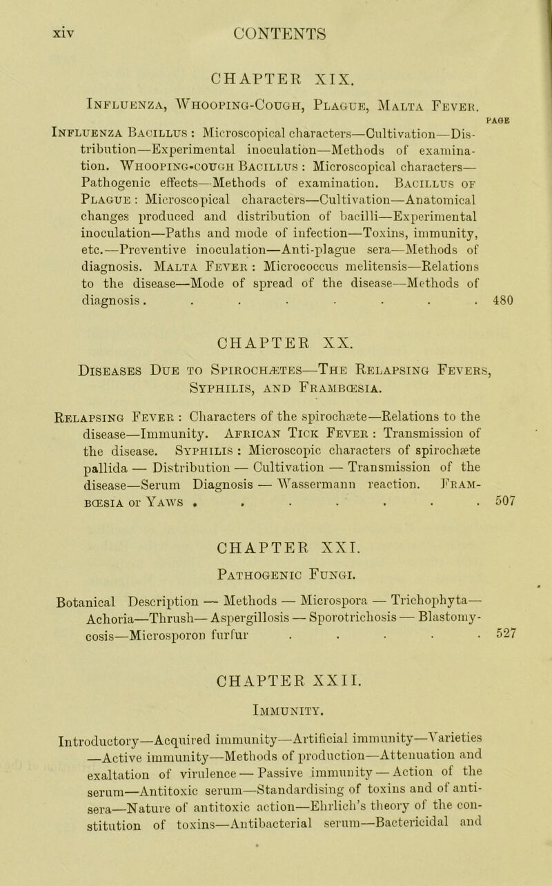 CHAPTER XIX. Influenza, Whooping-Cough, Plague, Malta Fever. PAGE Influenza Bacillus : Microscopical characters—Cultivation—Dis- tribution—Experimental inoculation—Methods of examina- tion. Whooping-cough Bacillus : Microscopical characters— Pathogenic effects—Methods of examination. Bacillus of Plague : Microscopical characters—Cultivation—Anatomical changes produced and distribution of bacilli—Experimental inoculation—Paths and mode of infection—Toxins, immunity, etc.—Preventive inoculation—Anti-plague sera—Methods of diagnosis. Malta Fever : Micrococcus melitensis—Relations to the disease—Mode of spread of the disease—Methods of diagnosis........ 480 CHAPTER XX. Diseases Due to Spirochetes—The Relapsing Fevers, Syphilis, and Frambcesia. Relapsing Fever : Characters of the spirochsete—Relations to the disease—Immunity. African Tick Fever : Transmission of the disease. Syphilis : Microscopic characters of spiroclieete pallida — Distribution— Cultivation — Transmission of the disease—Serum Diagnosis — Wassermann reaction. Fram- bcesia or Yaws ....... 507 CHAPTER XXI. Pathogenic Fungi. Botanical Description — Methods — Microspora — Trichophyta— Achoria—Thrush— Aspergillosis — Sporotrichosis — Blastomy- cosis—Microsporon furfur ..... 527 CHAPTER XXII. Immunity. Introductory—Acquired immunity—Artificial immunity—Varieties Active immunity—Methods of production—Attenuation and exaltation of virulence — Passive immunity — Action of the serum—Antitoxic serum—Standardising of toxins and of anti- sera—Nature of antitoxic action—Ehrlich’s theory of the con- stitution of toxins—Antibacterial serum—Bactericidal and