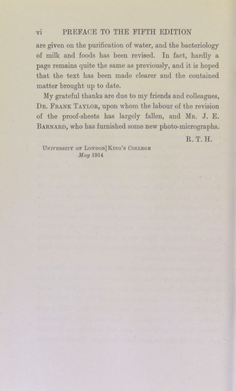 PREFACE TO THE FIFTH EDITION are given on the purification of water, and the bacteriology of milk and foods has been revised. In fact, hardly a page remains quite the same as previously, and it is hoped that the text has been made clearer and the contained matter brought up to date. My grateful thanks are due to my friends and colleagues, Dr. Frank Taylor, upon whom the labour of the revision of the proof-sheets has largely fallen, and Mr. J. E. Barnard, who has furnished some new photo-micrographs. University of London] King's College May 1914 R. T.H.