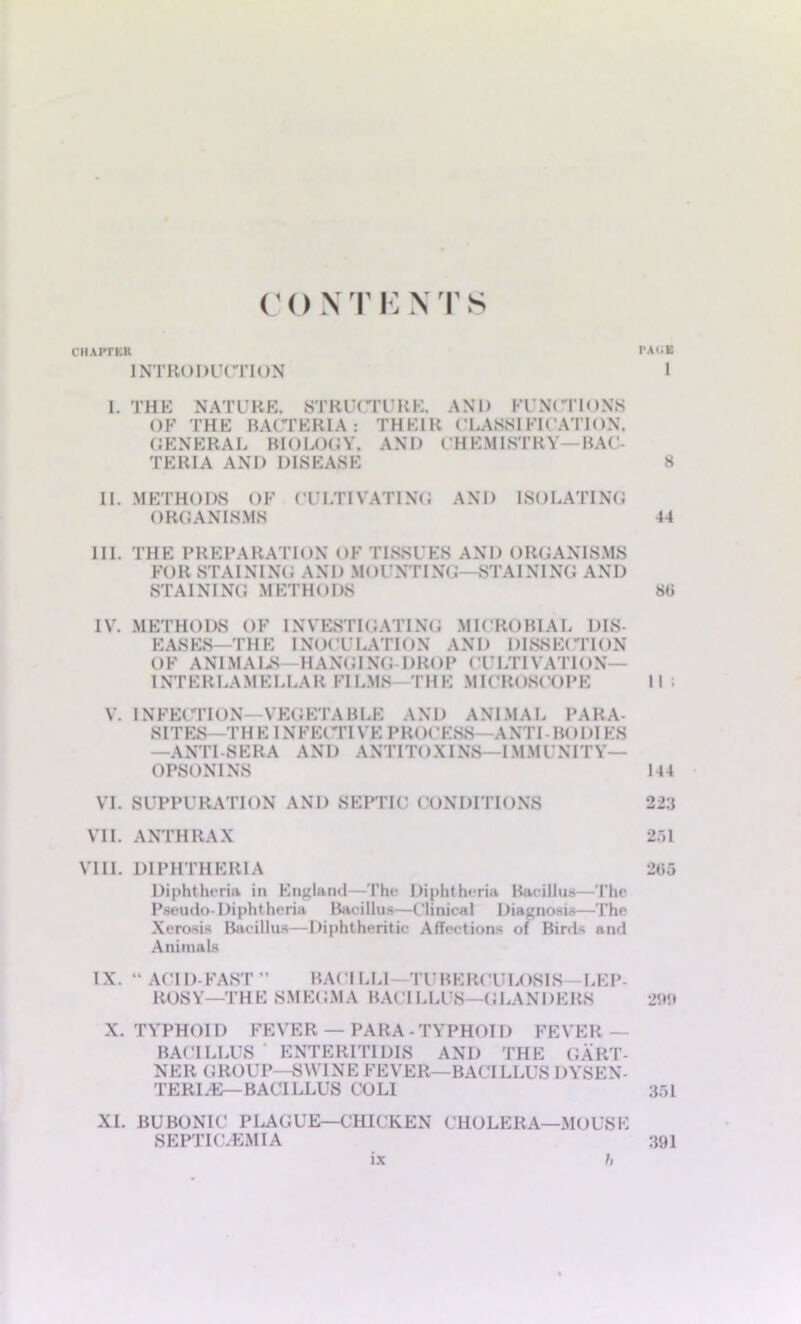 C () N T I: N T S CHAPTER PACE INTRODUCTION 1 I. THE NATURE, STRUCTURE. AND FUNCTIONS OF THE BACTERIA: THEIR CLASSIFICATION, GENERAL BIOLOGY, AND CHEMISTRY—BAC- TERIA AND DISEASE 8 II. METHODS OF CULTIVATING AND ISOLATING ORGANISMS 44 III. THE PREPARATION OF TISSUES AND ORGANISMS FO R ST AIN1NG AND M < > U NT ING—ST AINING A N D STAINING METHODS 88 IV. METHODS OF INVESTIGATING MICROBIAL DIS- EASES—THE INOCULATION AND DISSECTION 0F ANIMALS—HANGING-DROP (TLTIVATION— INTERLAMELLAR FILMS—THE MICROSCOPE II ; V. INFECTION—VEGETABLE AND ANIMAL PARA- SITES—THE 1NFE(TIVE PROCESS ANTI BODIES —ANTI-SERA AND ANTITOXINS—IMMUNITY— OPSONINS 144 VI. SUPPURATION AND SEPTIC CONDITIONS 223 VII. ANTHRAX 251 VIII. DIPHTHERIA 265 Diphtheria in England—The Diphtheria Bacillus—The Pseudo-Diphtheria Bacillus—Clinical Diagnosis—The Xerosis Bacillus—Diphtheritic Affections of Birds and Animals IX. “ ACID-FAST ” BACILLI—TUBERCULOSIS—LEP- ROSY—THE SMEGMA BACILLUS—GLANDERS 2<»!t X. TYPHOID FEVER — PARA -TYPHOID FEVER- BACILLUS ENTER1TIDIS AND THE GART- NER GROUP—SWINE FEVER—BACILLUS DYSEN- TERLE—BACILLUS COLI 351 XI. BUBONIC PLAGUE—CHICKEN CHOLERA—MOUSE SEPTIC.EMIA 391