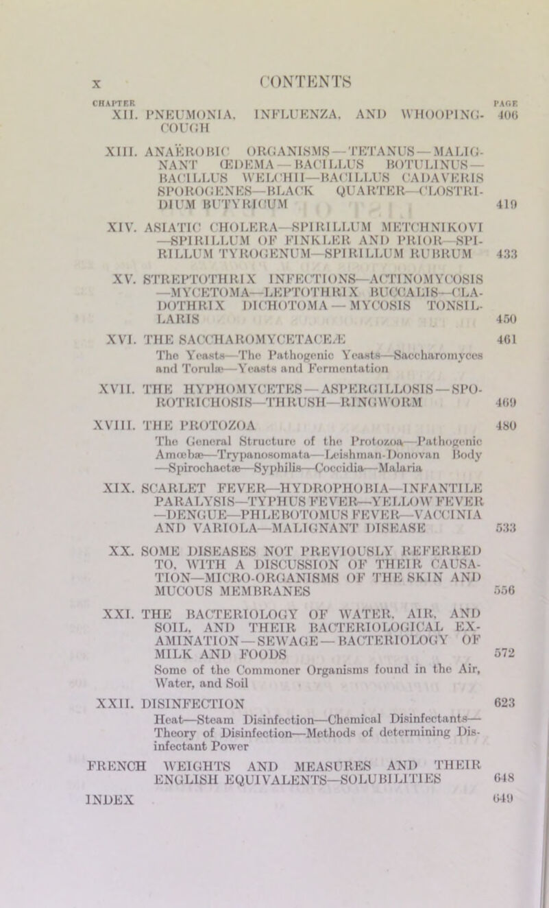 CONTENTS CHAPTER PAGE XII. PNEUMONIA, INFLUENZA, AND WHOOPING- 4(M5 COUGH XIII. ANAEROBIC ORGANISMS — TETANUS — MALIG- NANT (EDEMA — BACILLUS BOTULINUS- BACILLUS WELCH 11—BACILLUS CADAVERIS SPOROCKNES—BLACK QUARTER—CLOSTRI- DIUM BUTYRICUM 419 XIV. ASIATIC CHOLERA—SPIRILLUM METCHNIKOVI —SPIRILLUM OF FINKLER AND PRIOR—SPI- RT LLUM TVROOENUM—SPIRILLUM RUBRUM 433 XV. STREPTOTHRIX INFECTIONS—ACTINOMYCOSIS —MYCETOMA—LEPTOTHR1X BUCCALIS—CLA- IM )THRIX DICHOTOMA — MYCOSIS TONSIL- LARIS ir.o XVI. THE SACCHAROMYCETACE/E 461 The Yeasts—The Pathogenic Yeasts—Saccharomyces and Torul®—Yeasts and Fermentation XVII. THE HYI’H<)M YCETES — ASPERGILLC)SIS — SPO- ROTRICHOSI8—TH RUSH—RINGWORM 469 XVI11. THE PROTOZOA 480 The General Structure of the Protozoa—Pathogenic Amrebse—Trypanosomata—Irishman- Donovan Body —Spirochaetse—Syphilis—Coceidia—Malaria XIX. SCARLET FEVER—HYDROPHOBIA—1NFANTILE PA R A LYSIS—TYPH US F E V E R—Y E LL( >W F E V E R —DENGUE—PH LEB< )T< )MUS FEVEEU-VA< VI NIA AND VARIOLA—MALIGNANT DISEASE 633 XX. SOME DISEASES NOT PREVIOUSLY REFERRED TO. WITH A DISCUSSION OF THEIR CAUSA- TION—MICRO-ORGANISMS OF THE SKIN AND MUCOUS MEMBRANES 556 XXI. THE BACTERIOLOGY OF WATER, AIR. AND SOIL, AND THEIR BACTERIOLOGICAL EX- AMINATION-SEWAGE — BACTERIOLOGY OF MILK AND FOODS 572 Some of the Commoner Organisms found in the Air, Water, and Soil XXII. DISINFECTION 623 Heat—Steam Disinfection—Chemical Disinfectants— Theory of Disinfection—Methods of determining Dis- infectant Power FRENCH WEIGHTS AND MEASURES AND THEIR ENGLISH EQUIVALENTS—SOLUBILITIES 648 INDEX 649