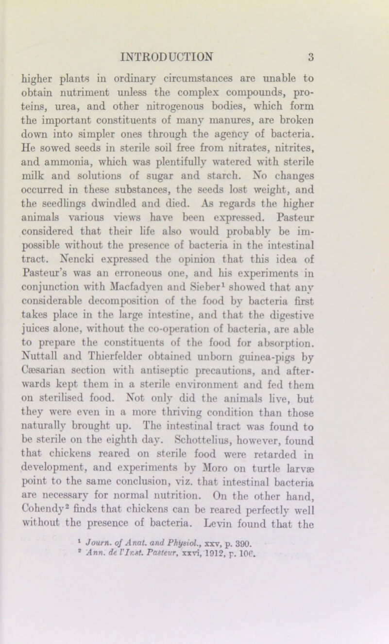 higher plants in ordinary circumstances are unable to obtain nutriment unless the complex compounds, pro- teins, urea, and other nitrogenous bodies, which form the important constituents of many manures, are broken down into simpler ones through the agency of bacteria. He sowed seeds in sterile soil free from nitrates, nitrites, and ammonia, which was plentifully watered with sterile milk and solutions of sugar and starch. No changes occurred in these substances, the seeds lost weight, and the seedlings dwindled and died. As regards the higher animals various views have been expressed. Pasteur considered that their life also would probably be im- possible without the presence of bacteria in the intestinal tract. Nencki expressed the opinion that this idea of Pasteur’s was an erroneous one, and his experiments in conjunction with Macfadyen and Sieber1 showed that any considerable decomposition of the food by bacteria first takes place in the large intestine, and that the digestive juices alone, without the co-operation of bacteria, are able to prepare the constituents of the food for absorption. Nuttall and Thierfelder obtained unborn guinea-pigs by Caesarian section with antiseptic precautions, and after- wards kept them in a sterile environment and fed them on sterilised food. Not only did the animals live, but they were even in a more thriving condition than those naturally brought up. The intestinal tract was found to be sterile on the eighth day. Schottelius, however, found that chickens reared on sterile food were retarded in development, and experiments by Moro on turtle larvae point to the same conclusion, viz. that intestinal bacteria are necessary for normal nutrition. On the other hand, Cohendy2 finds that chickens can be reared perfectly well without the presence of bacteria. Levin found that the 1 Journ. of Anal, and Physiol., xxv, p. 390. 1 Ann. de Vlr.at. Pasteur, xxri, 1912, p. IOC.