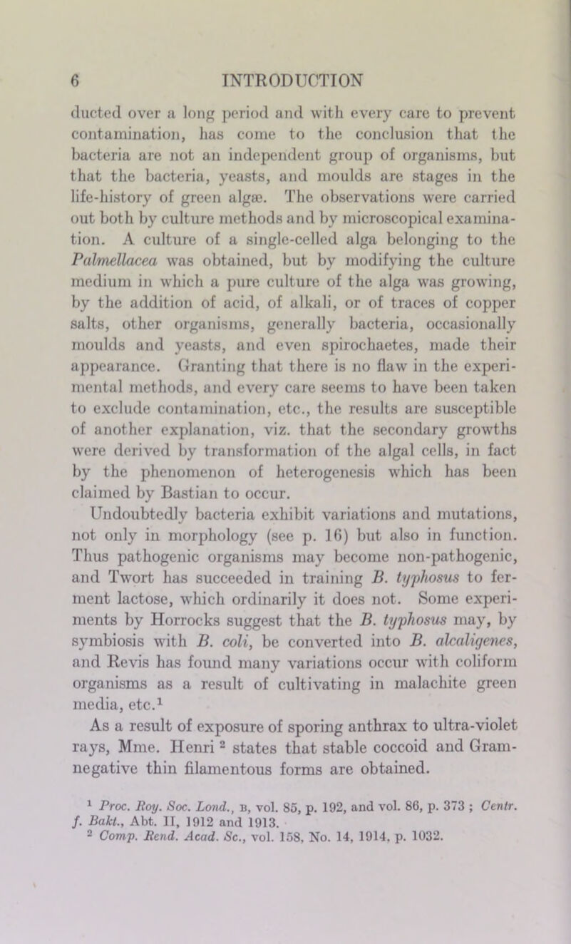 ducted over a long period and with every care to prevent contamination, has come to the conclusion that the bacteria are not an independent group of organisms, but that the bacteria, yeasts, and moulds are stages in the life-history of green alga}. The observations were carried out both by culture methods and by microscopical examina- tion. A culture of a single-celled alga belonging to the Palmellacea was obtained, but by modifying the culture medium in which a pure culture of the alga was growing, by the addition of acid, of alkali, or of traces of copper salts, other organisms, generally bacteria, occasionally moulds and yeasts, and even spirochaetes, made their appearance. Granting that there is no flaw in the experi- mental methods, and every care seems to have been taken to exclude contamination, etc., the results are susceptible of another explanation, viz. that the secondary growths were derived by transformation of the algal cells, in fact by the phenomenon of heterogenesis which has been claimed by Bastian to occur. Undoubtedly bacteria exhibit variations and mutations, not only in morphology (see p. 16) but also in function. Thus pathogenic organisms may become non-pathogenic, and Twort has succeeded in training B. typhosus to fer- ment lactose, which ordinarily it does not. Some experi- ments by Horrocks suggest that the B. typhosus may, by symbiosis with B. coli, be converted into B. alcaligenes, and Revis has found many variations occur with coliform organisms as a residt of cultivating in malachite green media, etc.1 As a result of exposure of sporing anthrax to ultra-violet rays, Mme. Henri 2 states that stable coccoid and Gram- negative thin filamentous forms are obtained. 1 Proc. Roy. Soc. Loud., b, vol. 85, p. 192, and vol. 86, p. 373 ; Centr. f. Balct., Abt. II, 1912 and 1913. 2 Comp. Rend. Acad. Sc., vol. 158, No. 14, 1914. p. 1032.