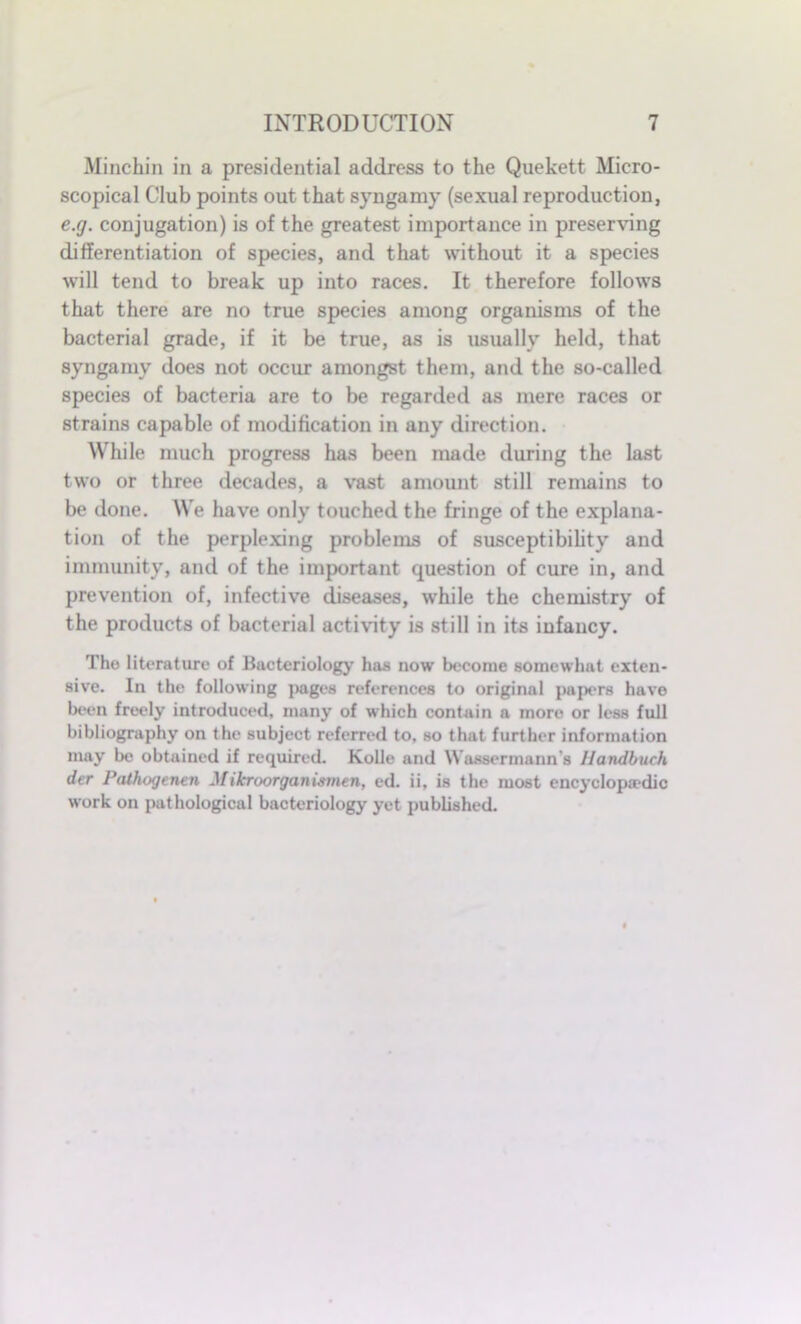 Minchin in a presidential address to the Quekett Micro- scopical Club points out that syngamy (sexual reproduction, e.g. conjugation) is of the greatest importance in preserving differentiation of species, and that without it a species will tend to break up into races. It therefore follows that there are no true species among organisms of the bacterial grade, if it be true, as is usually held, that syngamy does not occur amongst them, and the so-called species of bacteria are to be regarded as mere races or strains capable of modification in any direction. While much progress has been made during the last two or three decades, a vast amount still remains to be done. We have only touched the fringe of the explana- tion of the perplexing problems of susceptibility and immunity, and of the important question of cure in, and prevention of, infective diseases, while the chemistry of the products of bacterial activity is still in its infancy. The literature of Bacteriology has now become somewhat exten- sive. In the following pages references to original papers have been freely introduced, many of which contain a more or less full bibliography on the subject referred to, so that further information may be obtained if required. Kolle and Wassermanns Handbuch der Pathogenen Mifcroorganismen, ed. ii, is the most encyclopaedic work on pathological bacteriology yet published.