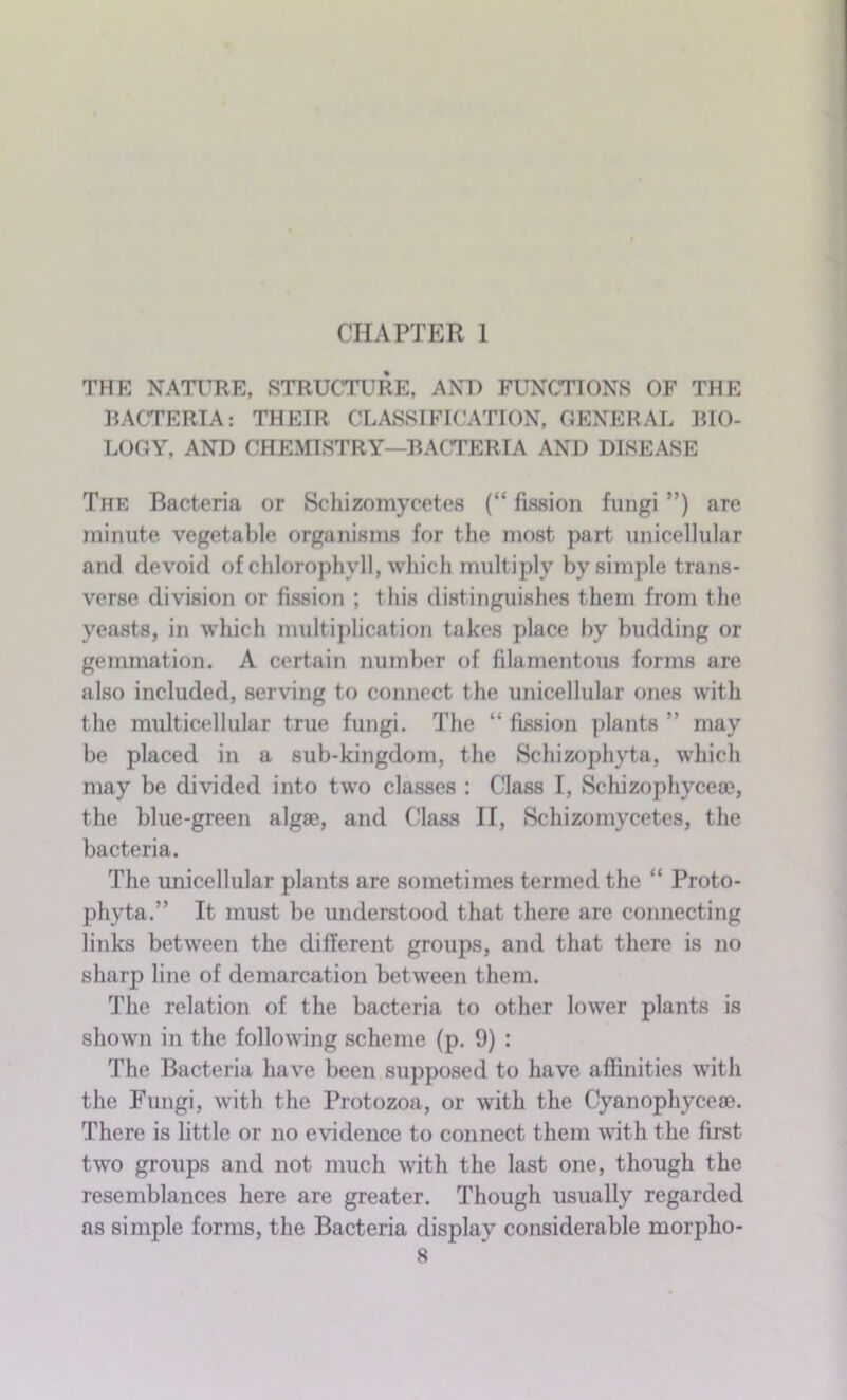 CHAPTER 1 THE NATURE, STRUCTURE, AND FUNCTIONS OF THE BACTERIA: THEIR CLASSIFICATION, GENERAL BIO- LOGY, AND CHEMISTRY—BACTERIA AND DISEASE The Bacteria or Schizomycetes (“ fission fungi ”) are minute vegetable organisms for the most part unicellular and devoid of chlorophyll, which multiply by simple trans- verse division or fission ; this distinguishes them from the yeasts, in which multiplication takes place by budding or gemmation. A certain number of filamentous forms are also included, serving to connect the unicellular ones with the multicellular true fungi. The “ fission plants ” may be placed in a sub-kingdom, the Schizophyta, which may be divided into two classes : Class I, Schizophyceae, the blue-green algae, and (lass II, Schizomycetes, the bacteria. The unicellular plants are sometimes termed the “ Proto- phyta.” It must be understood that there are connecting links between the different groups, and that there is no sharp line of demarcation between them. The relation of the bacteria to other lower plants is shown in the following scheme (p. 9) : The Bacteria have been supposed to have affinities with the Fungi, with the Protozoa, or with the Cyanophyceae. There is little or no evidence to connect them with the first two groups and not much with the last one, though the resemblances here are greater. Though usually regarded as simple forms, the Bacteria display considerable morplio-