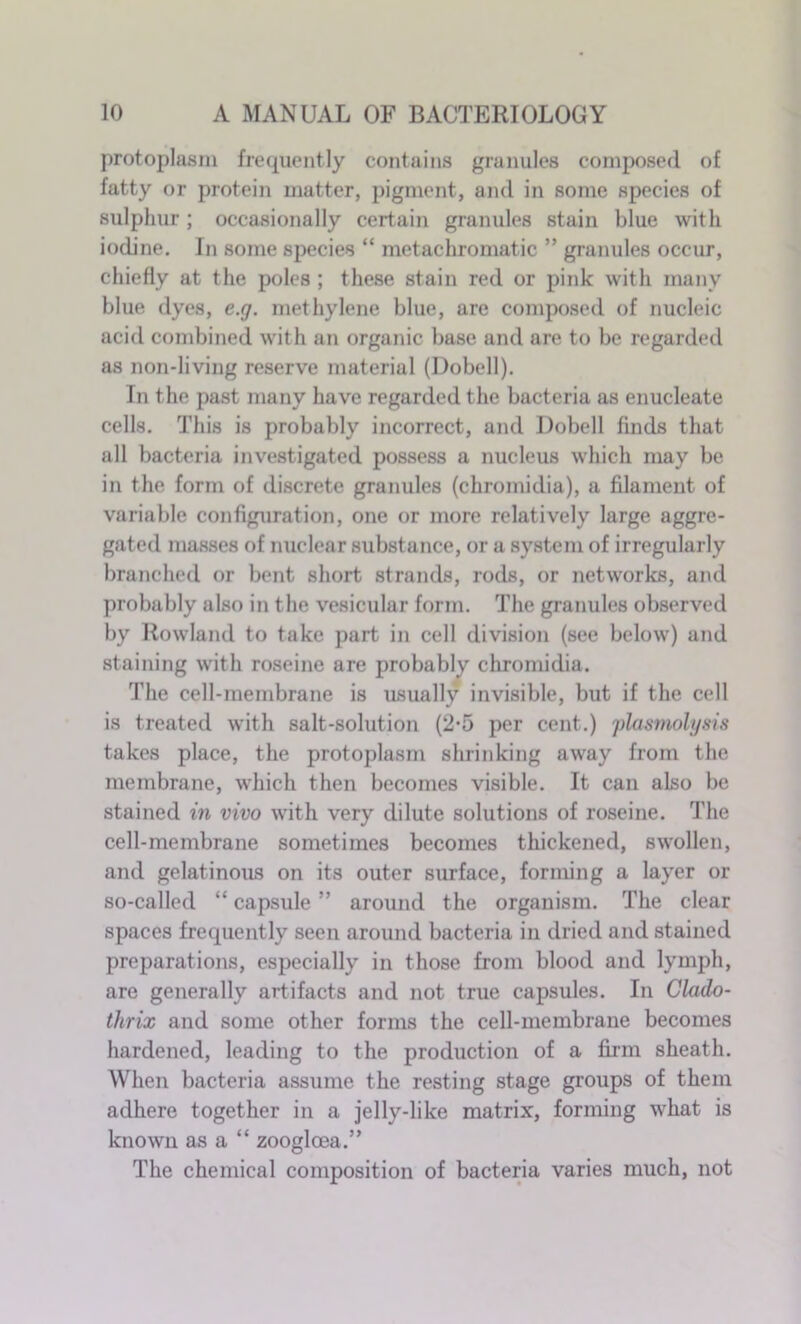 protoplasm frequently contains granules composed of fatty or protein matter, pigment, and in some species of sulphur; occasionally certain granules stain blue with iodine. In some species “ metachromatic ” granules occur, chiefly at the poles ; these stain red or pink with many blue dyes, e.g. methylene blue, are composed of nucleic acid combined with an organic base and are to be regarded as non-living reserve material (Dobell). In the past many have regarded the bacteria as enucleate cells. This is probably incorrect, and Dobell finds that all bacteria investigated possess a nucleus which may be in the form of discrete granules (chromidia), a filament of variable configuration, one or more relatively large aggre- gated masses of nuclear substance, or a system of irregularly branched or bent short strands, rods, or networks, and probably also in the vesicular form. The granules observed by Rowland to take part in cell division (see below) and staining with roseine are probably chromidia. The cell-membrane is usually invisible, but if the cell is treated with salt-solution (2-5 per cent.) plasmolysis takes place, the protoplasm shrinking away from the membrane, which then becomes visible. It can also be stained in vivo with very dilute solutions of roseine. The cell-membrane sometimes becomes thickened, swollen, and gelatinous on its outer surface, forming a layer or so-called “ capsule ” around the organism. The clear spaces frequently seen around bacteria in dried and stained preparations, especially in those from blood and lymph, are generally artifacts and not true capsules. In Clado- thrix and some other forms the cell-membrane becomes hardened, leading to the production of a firm sheath. When bacteria assume the resting stage groups of them adhere together in a jelly-like matrix, forming what is known as a “ zooglcea.” The chemical composition of bacteria varies much, not