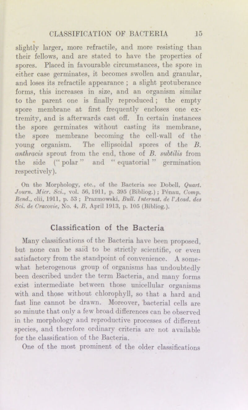 slightly larger, more refractile, and more resisting than their fellows, and are stated to have the properties of spores. Placed in favourable circumstances, the spore in either case germinates, it becomes swollen and granular, and loses its refractile appearance ; a slight protuberance forms, this increases in size, and an organism similar to the parent one is finally reproduced; the empty spore membrane at first frequently encloses one ex- tremity, and is afterwards cast off. In certain instances the spore germinates without casting its membrane, the spore membrane becoming the cell-wall of the young organism. The ellipsoidal spores of the B. anthracis sprout from the end, those of B. subtilis from the side (“ polar ” and “ equatorial ” germination respectively). On the Morphology, etc., of the Bacteria see Dobell, Quart. Joum. Micr. Sci., vol. 56,1911, p. 395 (Bibliog.); Penau, Comp. Rerui., clii, 1911, p. 53 ; Prnzmowski, Bull. Internal, de VAcad. dcs Sci. de Cracovie, No. 4, B, April 1913, p. 105 (Bibliog.). Classification of the Bacteria Many classifications of the Bacteria have been proposed, but none can be said to be strictly scientific, or even satisfactory from the standpoint of convenience. A some- what heterogenous group of organisms has undoubtedly been described under the term Bacteria, and many forms exist intermediate between those unicellular organisms with and those without chlorophyll, so that a hard and fast line cannot be drawn. Moreover, bacterial cells are so minute that only a few broad differences can be observed in the morphology and reproductive processes of different species, and therefore ordinary criteria are not available for the classification of the Bacteria. One of the most prominent of the older classifications