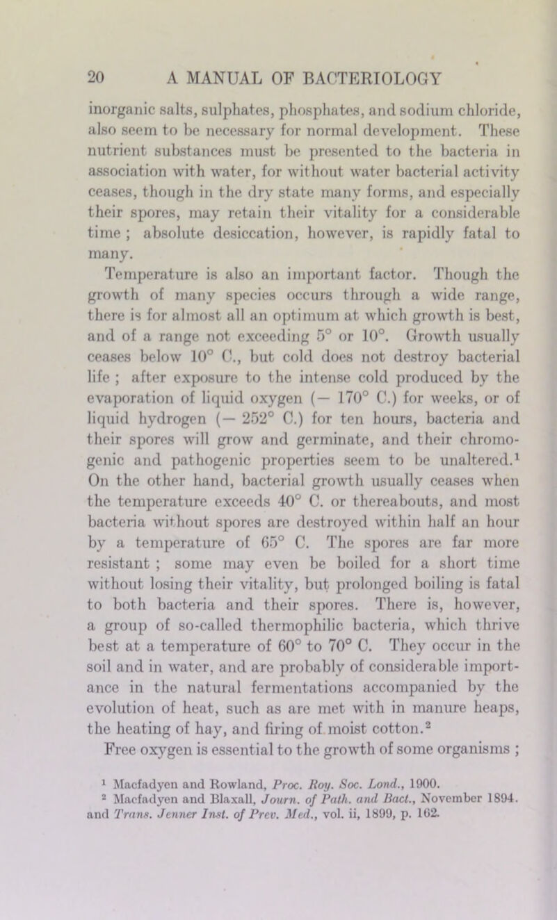 inorganic salts, sulphates, phosphates, and sodium chloride, also seem to be necessary for normal development. These nutrient substances must be presented to the bacteria in association with water, for without water bacterial activity ceases, though in the dry state many forms, and especially their spores, may retain their vitality for a considerable time ; absolute desiccation, however, is rapidly fatal to many. Temperature is also an important factor. Though the growth of many species occurs through a wide range, there is for almost all an optimum at which growth is best, and of a range not exceeding 5° or 10°. Growth usually ceases below 10° C., but cold does not destroy bacterial life ; after exposure to the intense cold produced by the evaporation of liquid oxygen (— 170° C.) for weeks, or of liquid hydrogen (— 252° 0.) for ten hours, bacteria and their spores will grow and germinate, and their chromo- genic and pathogenic properties seem to be unaltered.1 On the other hand, bacterial growth usually ceases when the temperature exceeds 40° C. or thereabouts, and most bacteria without spores are destroyed within half an hour by a temperature of 65° C. The spores are far more resistant ; some may even be boiled for a short time without losing their vitality, but prolonged boiling is fatal to both bacteria and their spores. There is, however, a group of so-called thermophilic bacteria, which thrive best at a temperature of 60° to 70° C. They occur in the soil and in water, and are probably of considerable import- ance in the natural fermentations accompanied by the evolution of heat, such as are met with in manure heaps, the heating of hay, and firing of moist cotton.2 Free oxygen is essential to the growth of some organisms ; 1 Macfadycn and Rowland, Proc. Roy. Soc. Lond., 1900. 2 Maefadyen and Blaxall, Journ. of Path, and Bad., November 1894. and Trans. Jenncr Inst, of Prev. Med., vol. ii, 1899, p. 102.