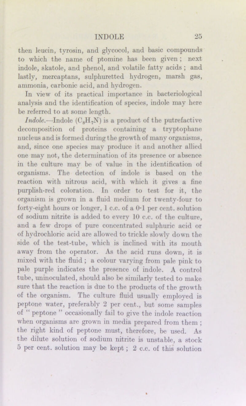 then leucin, tyrosin, and glycocol, and basic compounds to which the name of ptomine has been given ; next indole, skatole, and phenol, and volatile fatty acids ; and lastly, mercaptans, sulphuretted hydrogen, marsh gas, ammonia, carbonic acid, and hydrogen. In view of its practical importance in bacteriological analysis and the identification of species, indole may here be referred to at some length. Indole.—Indole (C8H7N) is a product of the putrefactive decomposition of proteins containing a tryptophane nucleus and is formed during the growth of many organisms, and, since one species may produce it and another allied one may not, the determination of its presence or absence in the culture may be of value in the identification of organisms. The detection of indole is based on the reaction with nitrous acid, with which it gives a fine purplish-red coloration. In order to test for it, the organism is grown in a fluid medium for twenty-four to forty-eight hours or longer, 1 c.c. of a 0-1 per cent, solution of sodium nitrite is added to every 10 c.c. of the culture, and a few drops of pure concentrated sulphuric acid or of hydrochloric acid are allowed to trickle slowly down the side of the test-tube, which is inclined with its mouth away from the operator. As the acid runs down, it is mixed with the fluid ; a colour varying from pale pink to pale purple indicates the presence of indole. A control tube, uninoculated, should also be similarly tested to make sure that the reaction is due to the products of the growth of the organism. The culture fluid usually employed is peptone water, preferably 2 per cent., but some samples of “ peptone ” occasionally fail to give the indole reaction when organisms are grown in media prepared from them ; the right kind of peptone must, therefore, be used. As the dilute solution of sodium nitrite is unstable, a stock 5 per cent, solution may be kept; 2 c.c. of this solution