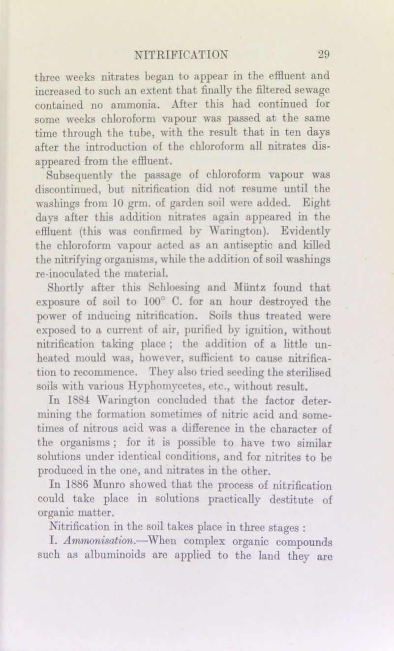 three weeks nitrates began to appear in the effluent and increased to such an extent that finally the filtered sewage contained no ammonia. After this had continued for some weeks chloroform vapour was passed at the same time through the tube, with the result that in ten days after the introduction of the chloroform all nitrates dis- appeared from the effluent. Subsequently the passage of chloroform vapour was discontinued, but nitrification did not resume until the washings from 10 grm. of garden soil were added. Eight days after this addition nitrates again appeared in the effluent (this was confirmed by Warington). Evidently the chloroform vapour acted as an antiseptic and killed the nitrifying organisms, while the addition of soil washings re-inoculated the material. Shortly after this Sehloesing and Muntz found that exposure of soil to 100° C. for an hour destroyed the power of inducing nitrification. Soils thus treated were exposed to a current of air, purified by ignition, without nitrification taking place ; the addition of a little un- heated mould was, however, sufficient to cause nitrifica- tion to recommence. They also tried seeding the sterilised soils with various Hyphomycetes, etc., without result. In 1884 Warington concluded that the factor deter- mining the formation sometimes of nitric acid and some- times of nitrous acid was a difference in the character of the organisms ; for it is possible to have two similar solutions under identical conditions, and for nitrites to be produced in the one, and nitrates in the other. In 1886 Munro showed that the process of nitrification could take place in solutions practically destitute of organic matter. Nitrification in the soil takes place in three stages : I. Ammonisation.—When complex organic compounds such as albuminoids are applied to the land they are