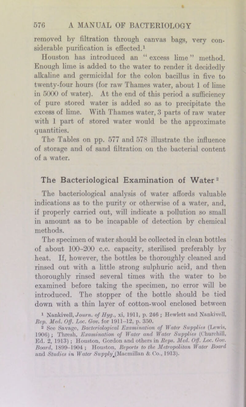 removed by filtration through canvas bags, very con- siderable purification is effected.1 Houston has introduced an “ excess lime ” method. Enough lime is added to the water to render it decidedly alkaline and germicidal for the colon bacillus in five to twenty-four hours (for raw Thames water, about 1 of lime in 5000 of water). At the end of this period a sufficiency of pure stored water is added so as to precipitate the excess of lime. With Thames water, 3 parts of raw water with 1 part of stored water would be the approximate quantities. The Tables on pp. 577 and 578 illustrate the influence of storage and of sand filtration on the bacterial content of a water. The Bacteriological Examination of Water2 The bacteriological analysis of water affords valuable indications as to the purity or otherwise of a water, and, if properly carried out, will indicate a pollution so small in amount as to be incapable of detection by chemical methods. The specimen of water should be collected in clean bottles of about 100-200 c.c. capacity, sterilised preferably by heat. If, however, the bottles be thoroughly cleaned and rinsed out with a little strong sulphuric acid, and then thoroughly rinsed several times with the water to be examined before taking the specimen, no error will be introduced. The stopper of the bottle should be tied down with a thin layer of cotton-wool enclosed between 1 Nankivcll, Journ. of Hyg., xi, 1911, p. 246 ; Hewlett and Nankivcll, Rep. Med. Off. Loc. Gov. for 1911-12. p. 350. 2 Sec Savage, Bacteriological Examination of Water Supplies (Lewis, 1906); Thresh, Examination of Water and Water Supplier (Churchill, Ed. 2, 1913); Houston, Gordon and others in Reps. Med. Off. Loc. Gov. Board, 1899-1904; Houston. Reports to the Metropolitan Water Board and Studies in Water Supplyj,Macmillan & Co.. 1913).