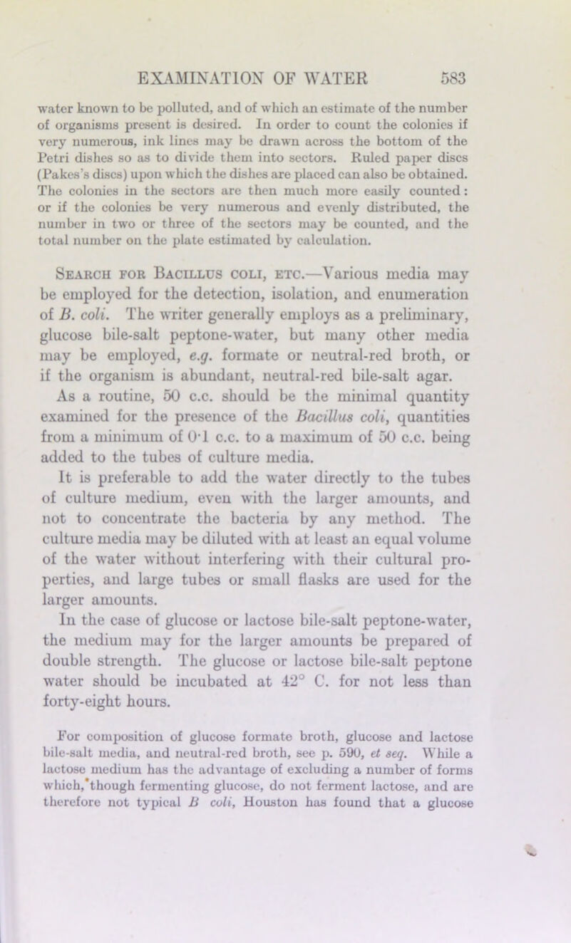 water known to be polluted, and of which an estimate of the number of organisms present is desired. In order to count the colonies if very numerous, ink lines may be drawn across the bottom of the Petri dishes so as to divide them into sectors. Ruled paper discs (Pakes’s discs) upon which the dishes are placed can also be obtained. The colonies in the sectors are then much more easily counted: or if the colonies be very numerous and evenly distributed, the number in two or three of the sectors may be counted, and the total number on the plate estimated by calculation. Search for Bacillus coli, etc.—Various media may be employed for the detection, isolation, and enumeration of B. coli. The writer generally employs as a preliminary, glucose bile-salt peptone-water, but many other media may be employed, e.g. formate or neutral-red broth, or if the organism is abundant, neutral-red bile-salt agar. As a routine, 50 c.c. should be the minimal quantity examined for the presence of the Bacillus coli, quantities from a minimum of 0*1 c.c. to a maximum of 50 c.c. being added to the tubes of culture media. It is preferable to add the water directly to the tubes of culture medium, even with the larger amounts, and not to concentrate the bacteria by any method. The culture media may be diluted with at least an equal volume of the water without interfering with their cultural pro- perties, and large tubes or small flasks are used for the larger amounts. In the case of glucose or lactose bile-salt peptone-water, the medium may for the larger amounts be prepared of double strength. The glucose or lactose bile-salt peptone water should be incubated at 42° C. for not less than forty-eight hours. For composition of glucose formate broth, glucose and lactose bile-salt media, and neutral-red broth, see p. 590, et seq. While a lactose medium has the advantage of excluding a number of forms which,‘though fermenting glucose, do not ferment lactose, and are therefore not typical B coli, Houston has found that a glucose