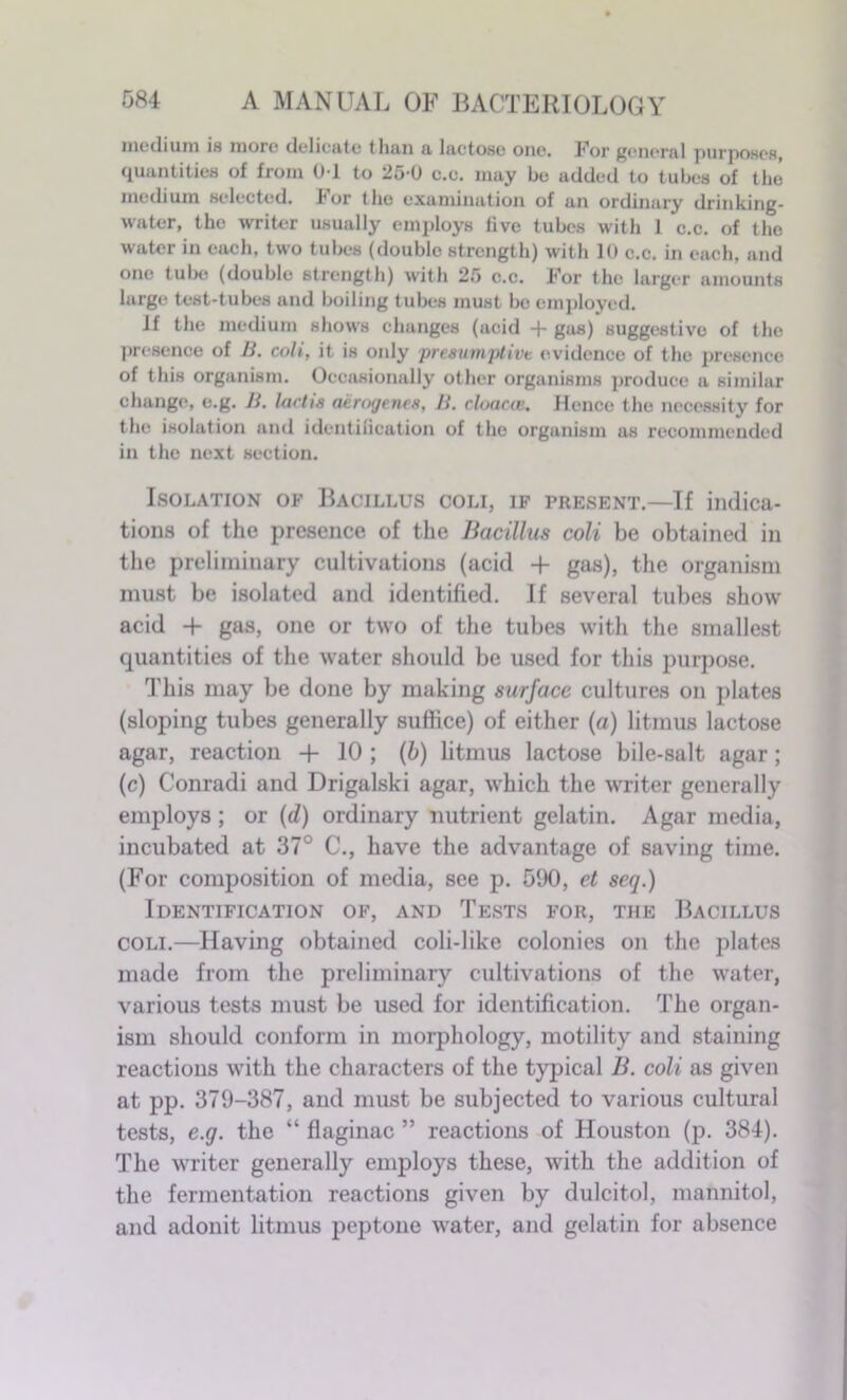 medium is more deli cute tlmn & luctosc one* Por gi'iiornl purposes quantities of from 01 to 25-0 c.e. may be added to tubes of the medium selected. I*or the examination of un ordinary drinking- water, the writer usually employs five tubes with 1 c.c. of the water in each, two tubes (double strength) with 10 c.c. in each, and one tube (double strength) with 25 c.c. J’or the larger amounts large test-tubes and boiling tubes must be employed. If the medium shows changes (acid + gas) suggestive of the presence of B. coli, it is only presumptive evidence of the presence of this organism. Occasionally other organisms produce a similar change, e.g. B. lactis aerogenes, B. cloaca;. Hence the necessity for the isolation and identification of the organism as recommended in the next section. Isolation of Bacillus coli, if present.—If indica- tions of the presence of the Bacillus coli be obtained in the preliminary cultivations (acid -f gas), the organism must be isolated and identified. If several tubes show acid + gas, one or two of the tubes with the smallest quantities of the water should be used for this purpose. This may be done by making surface cultures on plates (sloping tubes generally suffice) of either (a) litmus lactose agar, reaction + 10 ; (b) litmus lactose bile-salt agar; (c) Conradi and Drigalski agar, which the writer generally employs ; or (d) ordinary nutrient gelatin. Agar media, incubated at 37° C., have the advantage of saving time. (For composition of media, see p. 590, et seq.) Identification of, and Tests for, the Bacillus coli.—Having obtained coli-like colonies on the plates made from the preliminary cultivations of the water, various tests must be used for identification. The organ- ism should conform in morphology, motility and staining reactions with the characters of the typical B. coli as given at pp. 379-387, and must be subjected to various cultural tests, e.g. the “ flaginac ” reactions of Houston (p. 384). The writer generally employs these, with the addition of the fermentation reactions given by dulcitol, mannitol, and adonit litmus peptone water, and gelatin for absence