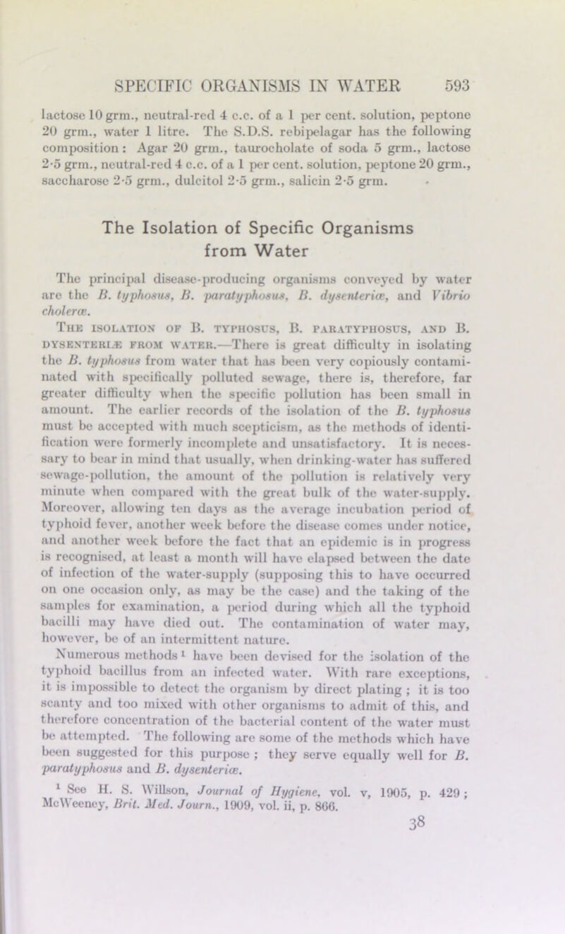 lactose 10 grm., neutral-red 4 c.c. of a 1 per cent, solution, peptone 20 grm., water 1 litre. The S.D.S. rebipelagar has the following composition: Agar 20 grm., tauroeholate of soda 5 grm., lactose 2-5 grm., neutral-red 4 c.c. of a 1 per cent, solution, peptone 20 grm., saccharose 2-5 grm., dulcitol 2-5 grm., salicin 2-5 grm. The Isolation of Specific Organisms from Water The principal disease-producing organisms conveyed by water are the B. typhosus, B. paratyphosus. B. dysenteries, and Vibrio cholerce. The isolation of B. typhosus, B. paratyphosus, and B. dysen’teri.e from water.—There is great difficulty in isolating the B. typhosus from water that has been very copiously contami- nated with specifically polluted sewage, there is, therefore, far greater difficulty when the specific pollution has been small in amount. The earlier records of the isolation of the B. typhosus must be accepted with much scepticism, as the methods of identi- fication were formerly incomplete and unsatisfactory. It is neces- sary to bear in mind that usually, when drinking-water has suffered sewage-pollution, the amount of the pollution is relatively very minute when compared with the great bulk of the water-supply. Moreover, allowing ten days as the average incubation period of typhoid fever, another week before the disease comes under notice, and another week before the fact that an epidemic is in progress is recognised, at least a month will have elapsed between the date of infection of the water-supply (supposing this to have occurred on one occasion only, as may be the case) and the taking of the samples for examination, a period during which all the typhoid bacilli may have died out. The contamination of water may, however, be of an intermittent nature. Numerous methods1 have been devised for the isolation of the typhoid bacillus from an infected water. With rare exceptions, it is impossible to detect the organism by direct plating ; it is too scanty and too mixed with other organisms to admit of this, and therefore concentration of the bacterial content of the water must be attempted. The following are some of the methods which have been suggested for this purpose ; they serve equally well for B. paratyphosus and B. dysenteries. 1 Sec H. S. Willson, Journal of Hygiene, vol. v, 1905, p, 429 ; MeWeeney, Brit. Jled. Journ., 1909, vol. ii, p. 8G6. 38