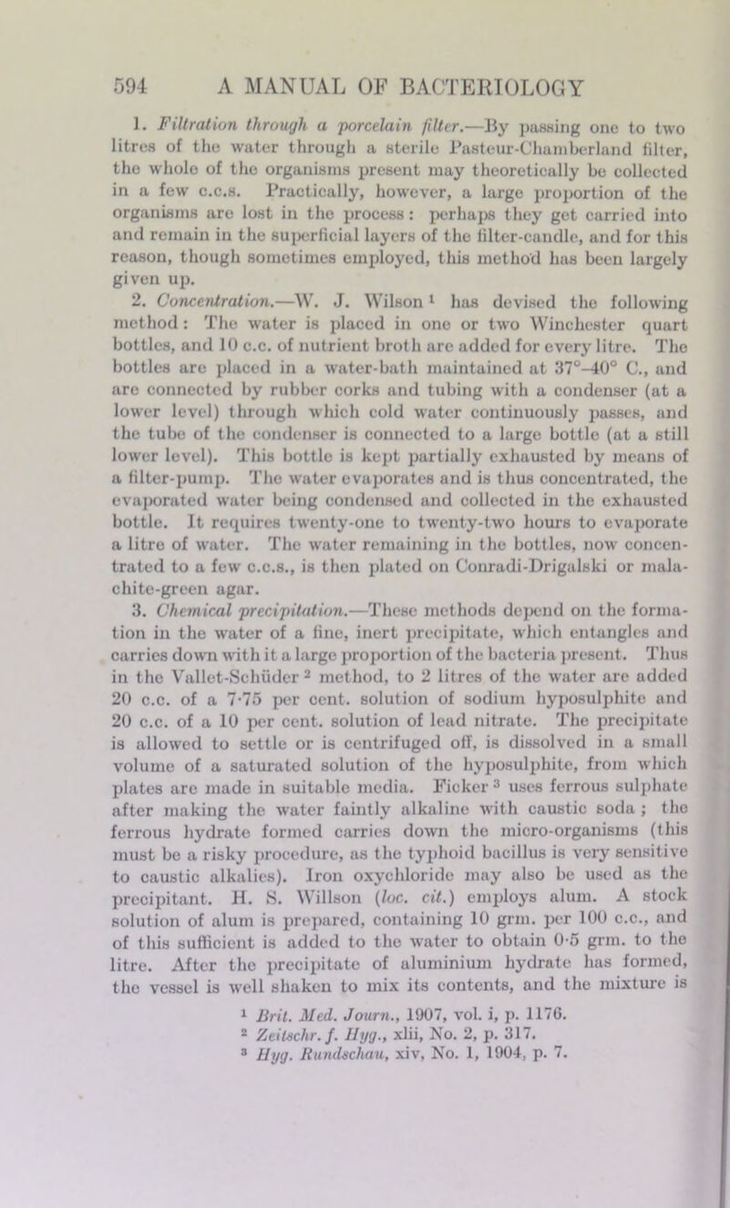 1. Filtration through a porcelain filter.—By passing one to two litres of the water through a sterile l’astcur-Chamberland filter, the whole of the organisms present may theoretically be collected in a few c.c.s. Practically, however, a large proportion of the organisms are lost in the process: perhaps they get carried into and remain in the superficial layers of the filter-candle, and for this reason, though sometimes employed, this method has been largely given up. 2. Concentration.—W. J. Wilson1 has devised the following method : The water is placed in one or two Winchester quart bottles, and 10 c.c. of nutrient broth are added for every litre. The bottles are placed in a water-bath maintained at 37°-40° C., and are connected by rubber corks and tubing with a condenser (at a low'cr level) through which cold water continuously passes, and the tube of the condenser is connected to a large bottle (at a still lower level). This bottle is kept partially exhausted by means of a filter-pump. The water evaporates and is thus concentrated, the evaporated water being condensed and collected in the exhausted bottle. It requires twenty-one to tw'enty-two horns to evaporate a litre of water. The w'ater remaining in the bottles, now' concen- trated to a few c.c.s., is then plated on Conradi-Drigalski or mala- chite-green agar. 3. Chemical precipitation.—These methods depend on the forma- tion in the w'ater of a fine, inert precipitate, which entangles and carries dowrn with it a large proportion of the bacteria present. Thus in the Vallet-Schiidcr 2 method, to 2 litres of the water are added 20 c.c. of a 7-75 per cent, solution of sodium hyposulphite and 20 c.c. of a 10 per cent, solution of lead nitrate. The precipitate is allowed to settle or is centrifuged oil, is dissolved in a small volume of a saturated solution of the hyposulphite, from which plates are made in suitable media. Ficker 3 uses ferrous sulphate after making the water faintly alkaline with caustic soda ; the ferrous hydrate formed carries down the micro-organisms (this must be a risky procedure, as the typhoid bacillus is very sensitive to caustic alkalies). Iron oxychloride may also be used as the precipitant. H. S. Willson (loc-. cit.) employs alum. A stock solution of alum is prepared, containing 10 grin, per 100 c.c., and of this sufficient is added to the water to obtain 0-5 grm. to the litre. After the precipitate of aluminium hydrate has formed, the vessel is well shaken to mix its contents, and the mixture is 1 Brit. Med. Journ., 1907, vol. i, p. 1176. 2 Zeilschr. f. Hyg., xlii, No. 2, p. 317. 3 Hyg. Rundschau, xiv, No. 1, 1904, p. 7.