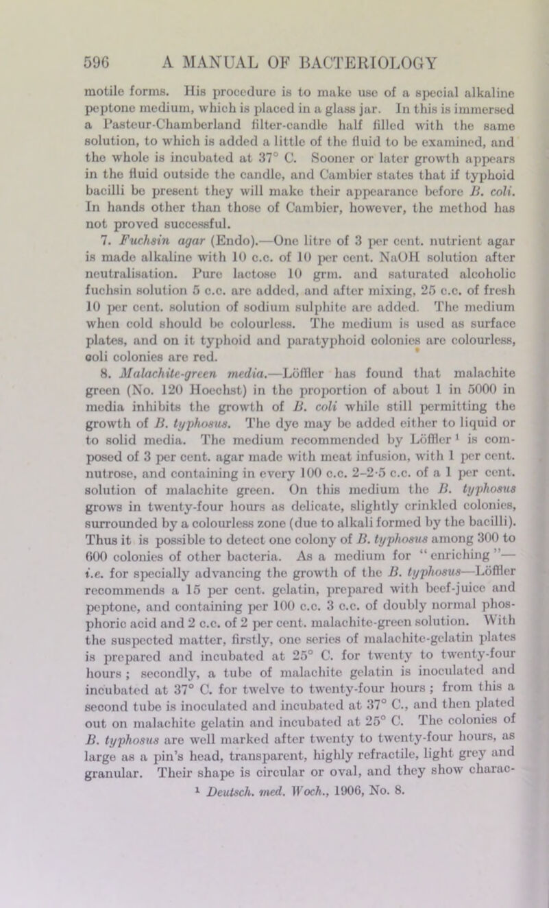 motile forms. His procedure is to make use of a special alkaline peptone medium, which is placed in a glass jar. In this is immersed a Pasteur-Chamberland filter-candle half filled with the same solution, to which is added a little of the fluid to be examined, and the whole is incubated at 37° C. Sooner or later growth appears in the fluid outside the candle, and Cambier states that if typhoid bacilli bo present they will make their appearance before B. coli. In hands other than those of Cambier, however, the method has not proved successful. 7. Fuchsin agar (Endo).—One litre of 3 per cent, nutrient agar is made alkaline with 10 c.c. of 10 per cent. NaOH solution after neutralisation. Pure lactose 10 grm. and saturated alcoholic fuchsin solution 5 c.c. are added, and after mixing, 25 c.c. of fresh 10 per cent, solution of sodium sulphite are added. The medium when cold should be colourless. The medium is used as surface plates, and on it typhoid and paratyphoid colonies are colourless, 0011 colonies are red. 8. Malachite-green media.—Loffler has found that malachite green (No. 120 Hoechst) in the proportion of about 1 in 5000 in media inhibits the growth of B. coli while still permitting the growth of B. typhosus. The dye may be added cither to liquid or to solid media. The medium recommended by Loffler 1 is com- posed of 3 per cent, agar made with meat infusion, with 1 per cent, nutrose, and containing in every 100 c.c. 2-2-5 c.c. of a 1 per cent, solution of malachite green. On this medium the B. typhosus grows in twenty-four hours as delicate, slightly crinkled colonies, surrounded by a colourless zone (due to alkali formed by the bacilli). Thus it is possible to detect one colony of B. typhosus among 300 to 000 colonies of other bacteria. As a medium for “enriching”— t.e. for specially advancing the growth of the B. typhosus—Loffler recommends a 15 per cent, gelatin, prepared with beef-juice and peptone, and containing per 100 c.c. 3 c.c. of doubly normal phos- phoric acid and 2 c.c. of 2 per cent, malachite-green solution. With the suspected matter, firstly, one series of malachite-gelatin plates is prepared and incubated at 25° C. for twenty to twenty-four hours ; secondly, a tube of malachite gelatin is inoculated and incubated at 37° C. for twelve to twenty-four hours ; from this a second tube is inoculated and incubated at 37° C., and then plated out on malachite gelatin and incubated at 25° C. rl he colonies of B. typhosus are well marked after twenty to twenty-four hours, as large as a pin’s head, transparent, highly retractile, light grey and granular. Their shape is circular or oval, and they show charac-