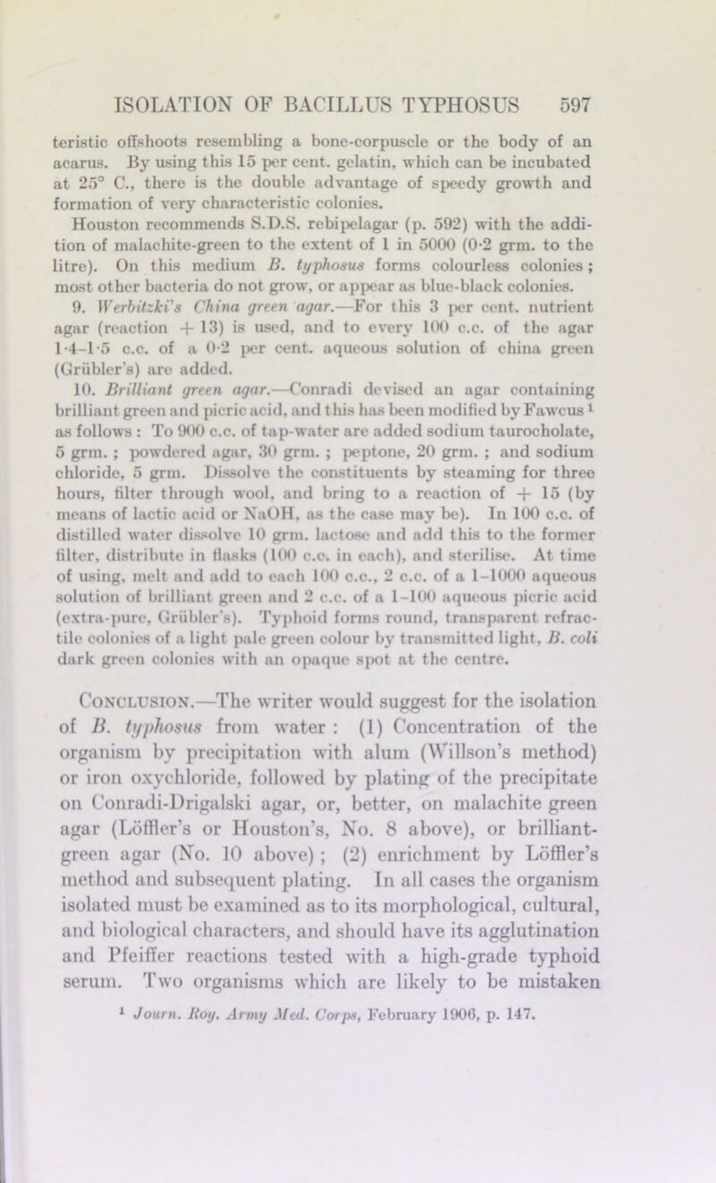 teristic offshoots resembling a bone-corpuscle or the body of an acarus. By using this 15 per cent, gelatin, which can be incubated at 25° C., there is the double advantage of speedy growth and formation of very characteristic colonies. Houston recommends S.D.S. rebipelagar (p. 592) with the addi- tion of malachite-green to the extent of 1 in 5000 (0-2 grm. to the litre). On this medium B. typhosus forms colourless colonies; most other bacteria do not grow, or appear as blue-black colonies. 9. Werhitzki's China green agar.—For this 3 per cent, nutrient agar (reaction +13) is used, and to every 100 c.c. of the agar 1-4-1-5 c.c. of a 0-2 per cent, aqueous solution of china green (Griibler’s) are added. 10. Brilliant green agar.—Conradi devised an agar containing brilliant green and picric acid, and t his has been modified by Fawcus 1 as follows : To 900 c.c. of tap-water are added sodium taurocholate, 5 grm. ; powdered agar, 30 grm. ; peptone, 20 grm. ; and sodium chloride, 5 grm. Dissolve the constituents by steaming for three hours, filter through wool, and bring to a reaction of + 15 (by means of lactic acid or NaOH, as the ease may be). In 100 c.c. of distilled water dissolve 10 grm. lactose and add this to the former filter, distribute in flasks (100 c.c. in each), and sterilise. At time of using, melt and add to each 100 c.c., 2 c.c. of a 1-1000 aqueous solution of brilliant green and 2 c.c. of a 1-100 aqueous picric acid (extra-pure, Griibler's). Typhoid forms round, transparent refrac- tile colonies of a light pale green colour by transmitted light, B. coli dark green colonies with an opaque spot at the centre. Conclusion.—The writer would suggest for the isolation of B. typhosus from water : (1) Concentration of the organism by precipitation with alum (Willson’s method) or iron oxychloride, followed by plating of the precipitate on Conradi-Drigalski agar, or, better, on malachite green agar (Loffler’s or Houston’s, No. 8 above), or brilliant- green agar (No. 10 above) ; (2) enrichment by Loffler’s method and subsequent plating. In all cases the organism isolated must be examined as to its morphological, cultural, and biological characters, and should have its agglutination and Pfeiffer reactions tested with a high-grade typhoid serum. Two organisms which are likely to be mistaken 1 Journ. Bog. Army Med. Corps, February 1906, p. 147.