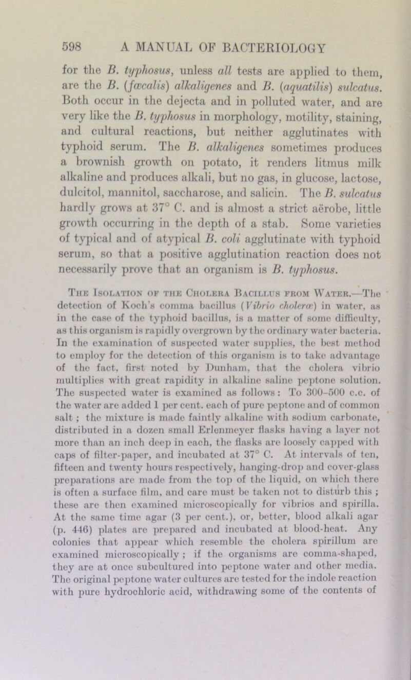 for the B. typhosus, unless all tests are applied to them, are the B. (fweal is) alkaligenes and B. (aquatilis) sulcalus. Both occur in the dejecta and in polluted water, and are very like the B. typhosus in morphology, motility, staining, and cultural reactions, but neither agglutinates with typhoid serum. The B. alkaligenes sometimes produces a brownish growth on potato, it renders litmus milk alkaline and produces alkali, but no gas, in glucose, lactose, dulcitol, mannitol, saccharose, and salicin. The B. sulcalus hardly grows at 37° C. and is almost a strict aerobe, little growth occurring in the depth of a stab. Some varieties of typical and of atypical B. coli agglutinate with typhoid serum, so that a positive agglutination reaction does not necessarily prove that an organism is B. typhosus. The Isolation of the Choleba Bacillus from Water.—The detection of Koch’s comma bacillus (Vibrio cholera’) in water, as in the case of the typhoid bacillus, is a matter of some difficulty, as this organism is rapidly overgrown by the ordinary water bacteria. In the examination of suspected water supplies, the best method to employ for the detection of this organism is to take advantage of the fact, first noted by Dunham, that the cholera vibrio multiplies with great rapidity in alkaline saline peptone solution. The suspected water is examined as follows: To 300-500 c.c. of the water are added 1 per cent, each of pure peptone and of common salt; the mixture is made faintly alkaline with sodium carbonate, distributed in a dozen small Erlenmeyer flasks having a layer not more than an inch deep in each, the flasks are loosely capped with caps of filter-paper, and incubated at 37° C. At intervals of ten, fifteen and twenty hours respectively, hanging-drop and cover-glass preparations are made from the top of the liquid, on which there is often a surface film, and care must be taken not to disturb this ; these are then examined microscopically for vibrios and spirilla. At the same time agar (3 per cent.), or, better, blood alkali agar (j). 446) plates are prepared and incubated at blood-heat. Any colonies that appear which resemble the cholera spirillum are examined microscopically ; if the organisms are comma-shaped, they are at once subcultured into peptone water and other media. The original peptone water cultures are tested for the indole reaction with pure hydrochloric acid, withdrawing some of the contents of