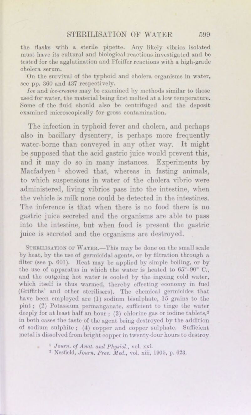 the flasks with a sterile pipette. Any likely vibrios isolated must have its cultural and biological reactions investigated and be tested for the agglutination and Pfeiffer reactions with a high-grade cholera serum. On the survival of the typhoid and cholera organisms in water, see pp. 360 and 437 respectively. Ice and ice-creams may be examined by methods similar to those used for water, the material being first melted at a low temperature. Some of the fluid should also be centrifuged and the deposit examined microscopically for gross contamination. The infection in typhoid fever and cholera, and perhaps also in bacillary dysentery, is perhaps more frequently water-borne than conveyed in any other way. It might be supposed that the acid gastric juice would prevent this, and it may do so in many instances. Experiments by Macfadyen 1 showed that, whereas in fasting animals, to which suspensions in water of the cholera vibrio were administered, living vibrios pass into the intestine, when the vehicle is milk none could be detected in the intestines. The inference is that when there is no fowl there is no gastric juice secreted and the organisms are able to pass into the intestine, but when food is present the gastric juice is secreted and the organisms are destroyed. Sterilisation of Water.—This may be done on the small scale by heat, by the use of germicidal agents, or by filtration through a filter (see p. 601). Heat may be applied by simple boiling, or by the use of apparatus in which the water is heated to 65°-90° C., and the outgoing hot water is cooled by the ingoing cold water, which itself is thus warmed, thereby effecting economy in fuel (Griffiths’ and other sterilisers). The chemical germicides that have been employed are (1) sodium bisulphate, 15 grains to the pint ; (2) Potassium permanganate, sufficient to tinge the water deeply for at least half an hour ; (3) chlorine gas or iodine tablets,2 in both cases the taste of the agent being destroyed by the addition of sodium sulphite ; (4) copper and copper sulphate. Sufficient metal is dissolved from bright copper in twenty-four hours to destroy 1 Journ. of Anal, and Physiol., vol. xxi. * Nesfield, Journ. Prev. Med., vol. xiii, 1905, p. 023.