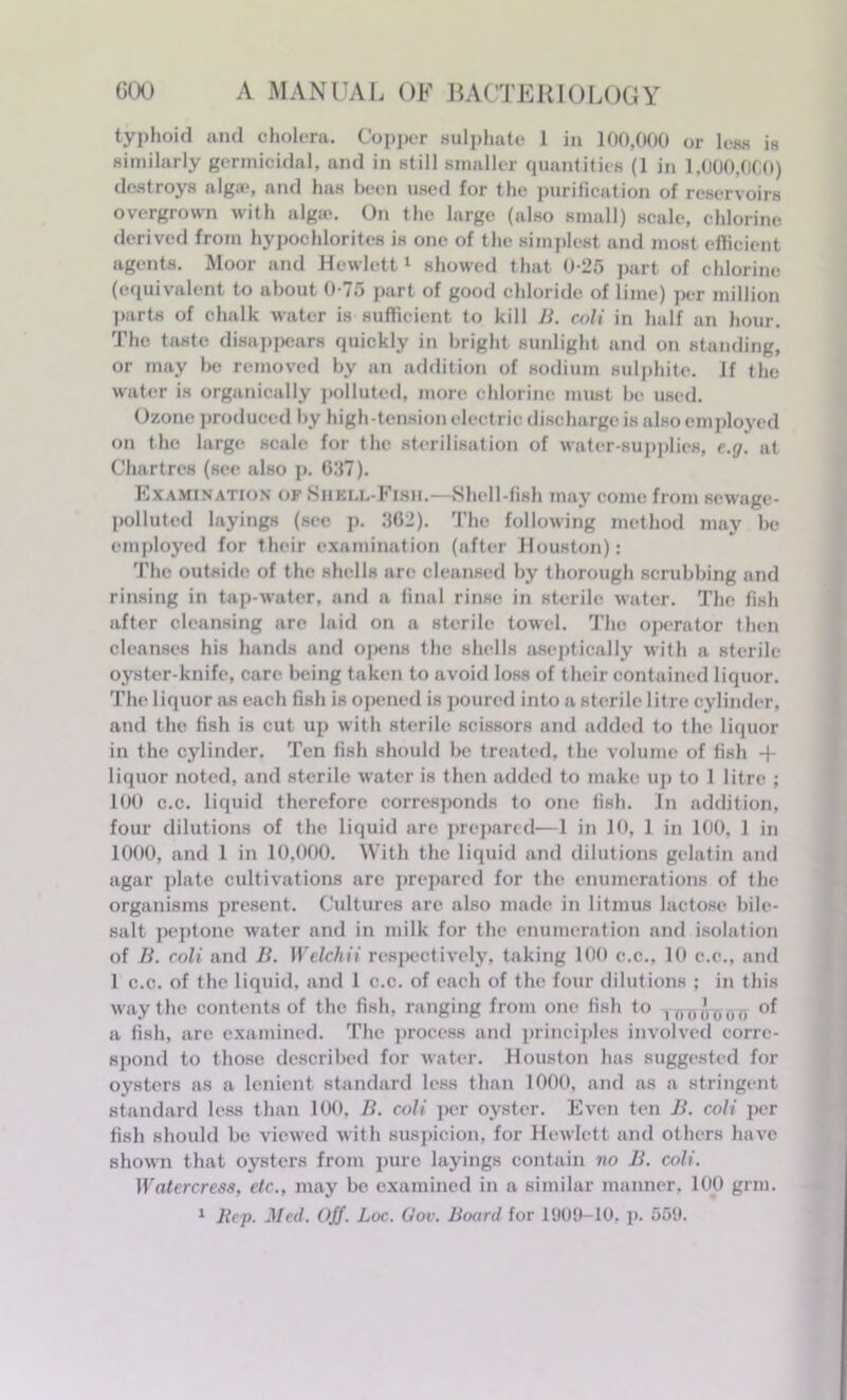 typhoid and cholera. Copper sulphate 1 in 100,000 or less is similarly germicidal, and in still smaller quantities (1 in 1,000,000) destroys alga?, and has been used for the purification of reservoirs overgrown with algie. On the large (also small) scale, chlorine derived from hypochlorites is one of the simplest and most efficient agents. Moor and Hewlett1 showed that 0-25 part of chlorine (equivalent to about 0-75 part of good chloride of lime) per million parts of chalk water is sufficient to kill B. coli in half an hour. The taste disappears quickly in bright sunlight and on standing, or may be removed by an addition of sodium sulphite. If the water is organically polluted, more chlorine must be used. Ozone produced by high-tension electric discharge is also employed on the large scale for the sterilisation of water-supplies, e.g. at Chartres (see also p. 627). Examination of Shell-Fish.—Shell fish may come from sewage- polluted layings (sec p. 362). The following method may be employed for their examination (after Houston): The outside of the shells are cleansed by thorough scrubbing and rinsing in tap-water, and a final rinse in sterile water. The fish after cleansing are laid on a sterile towel. The operator then cleanses his hands and opens the shells aseptically with a sterile oyster-knife, care being taken to avoid loss of their contained liquor. The liquor as each fish is opened is poured into a sterile litre cylinder, and the fish is cut up with sterile scissors and added to the liquor in the cylinder. Ten fish should be treated, the volume of fish + liquor noted, and sterile water is then added to make up to 1 litre ; 100 c.c. liquid therefore corresponds to one fish. In addition, four dilutions of the liquid are prepared—1 in 10, 1 in 100, 1 in 1000, and 1 in 10,000. With the liquid and dilutions gelatin and agar plate cultivations are prepared for the enumerations of the organisms present. Cultures are also made in litmus lactose bile- salt peptone water and in milk for the enumeration and isolation of B. coli and B. Welchii respectively, taking 100 c.c., 10 c.c., and 1 c.c. of the liquid, and 1 c.c. of each of the four dilutions ; in this way the contents of the fish, ranging from one fish to ,(MM' 0o(, of a fish, are examined. The process and principles involved corre- spond to those described for water. Houston has suggested for oysters as a lenient standard less than 1000, and as a stringent standard less than 100, B. coli per oyster. Even ten B. coli per fish should be viewed with suspicion, for Hewlett and others have shown that oysters from pure layings contain no B. coli. Watercress, etc., may be examined in a similar manner, 100 grm.
