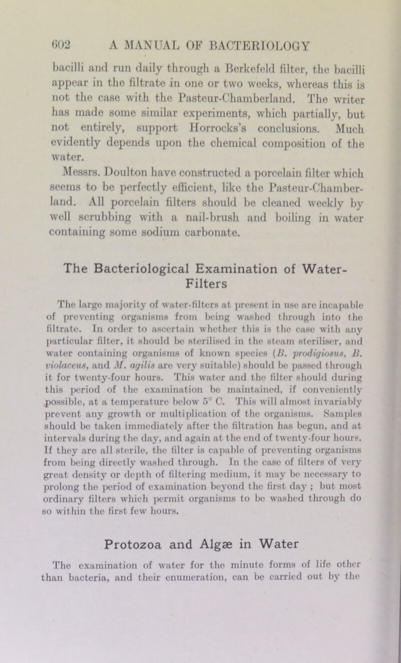 bacilli and run daily through a Berkefeld filter, the bacilli appear in the filtrate in one or two weeks, whereas this is not the case with the Pasteur-Chamberland. The writer has made some similar experiments, which partially, but not entirely, support Horrocks’s conclusions. Much evidently depends upon the chemical composition of the water. Messrs. Doulton have constructed a porcelain filter which seems to be perfectly efficient, like the Pasteur-Chamber- land. All porcelain filters should be cleaned weekly by well scrubbing with a nail-brush and boiling in water containing some sodium carbonate. The Bacteriological Examination of Water- Filters The largo majority of water-filters at present in use are incapable of preventing organisms from being washed through into the filtrate. In order to ascertain whether this is the case with any particular filter, it should be sterilised in the steam steriliser, and water containing organisms of known species (B. prodigioans, B. violaceus, and M. agilis arc very suitable) should bo passed through it for twenty-four hours. This wrater and the filter should during this period of the examination be maintained, if conveniently possible, at a temperature below 5° C. This will almost invariably prevent any growth or multiplication of the organisms. Samples should be taken immediately after the filtration has begun, and at intervals during the day, and again at the end of twenty-four hours. If they are all sterile, the filter is capable of preventing organisms from being directly washed through. In the case of filters of very great density or depth of filtering medium, it may be necessary to prolong the period of examination beyond the first day ; but most ordinary filters which permit organisms to be washed through do so within the first few hours. Protozoa and Algae in Water The examination of water for the minute forms of life other than bacteria, and their enumeration, can be carried out by the